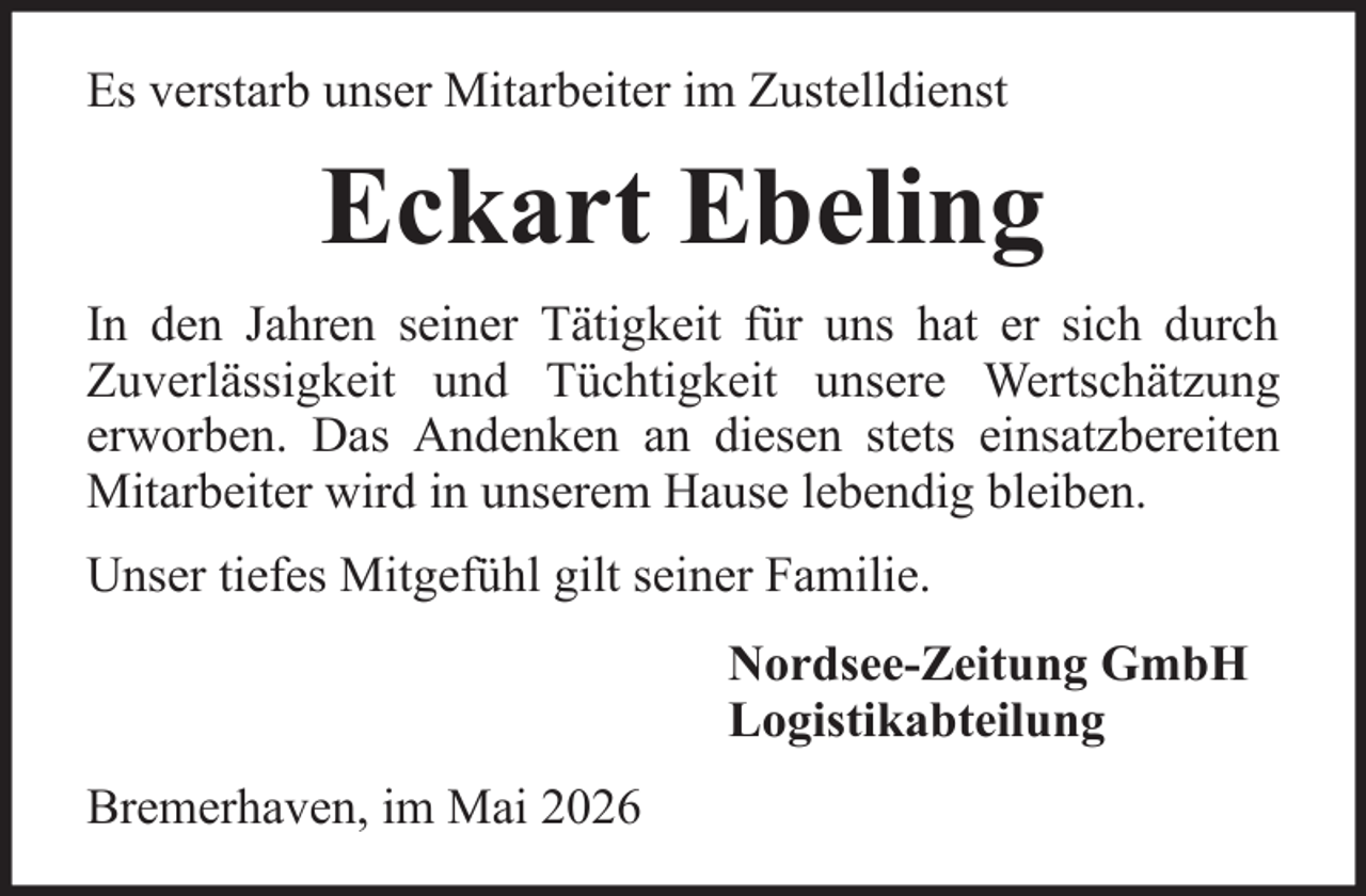 <p>Es verstarb unser Mitarbeiter im Zustelldienst</p><p>Eckart Ebeling<br />In den Jahren seiner Tätigkeit für uns hat er sich durch<br />Zuverlässigkeit und Tüchtigkeit unsere Wertschätzung<br />erworben. Das Andenken an diesen stets einsatzbereiten<br />Mitarbeiter wird in unserem Hause lebendig bleiben.<br />Unser tiefes Mitgefühl gilt seiner Familie.<br />Nordsee-Zeitung GmbH<br />Logistikabteilung<br />Bremerhaven, im Mai 2026</p>