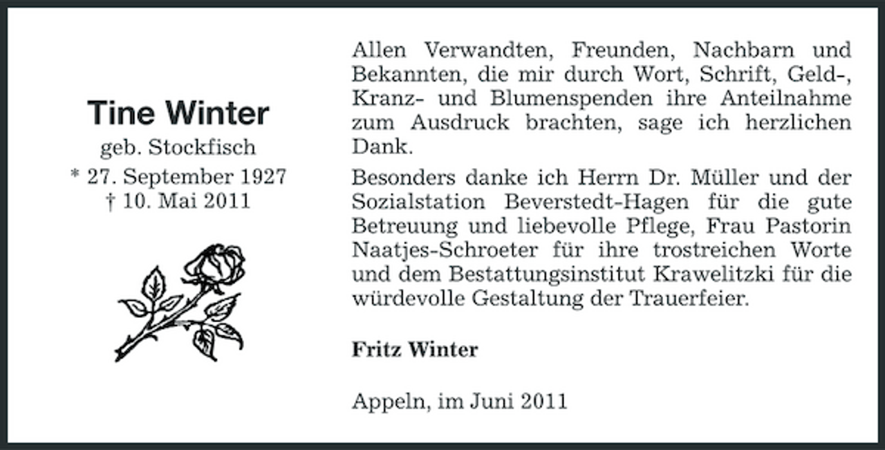 <p>Tine Winter<br />geb. Stockfisch * 27. September 1927 † 10. Mai 2011</p><p>Allen Verwandten, Freunden, Nachbarn und Bekannten, die mir durch Wort, Schrift, Geld-, Kranz- und Blumenspenden ihre Anteilnahme zum Ausdruck brachten, sage ich herzlichen Dank. Besonders danke ich Herrn Dr. Müller und der Sozialstation Beverstedt-Hagen für die gute Betreuung und liebevolle Pflege, Frau Pastorin Naatjes-Schroeter für ihre trostreichen Worte und dem Bestattungsinstitut Krawelitzki für die würdevolle Gestaltung der Trauerfeier. Fritz Winter Appeln, im Juni 2011</p>
