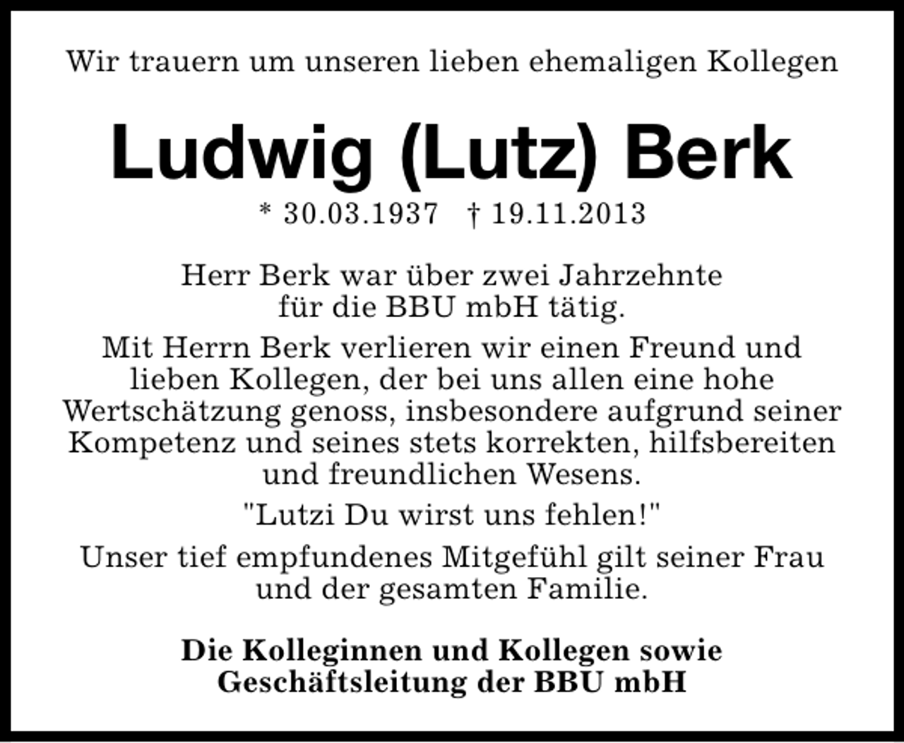 <p>Wir trauern um unseren lieben ehemaligen Kollegen</p><p>Ludwig (Lutz) Berk<br />* 30.03.1937 † 19.11.2013</p><p>Herr Berk war über zwei Jahrzehnte<br />für die BBU mbH tätig.<br />Mit Herrn Berk verlieren wir einen Freund und<br />lieben Kollegen, der bei uns allen eine hohe<br />Wertschätzung genoss, insbesondere aufgrund seiner<br />Kompetenz und seines stets korrekten, hilfsbereiten<br />und freundlichen Wesens.<br />"Lutzi Du wirst uns fehlen!"<br />Unser tief empfundenes Mitgefühl gilt seiner Frau<br />und der gesamten Familie.<br />Die Kolleginnen und Kollegen sowie<br />Geschäftsleitung der BBU mbH</p>