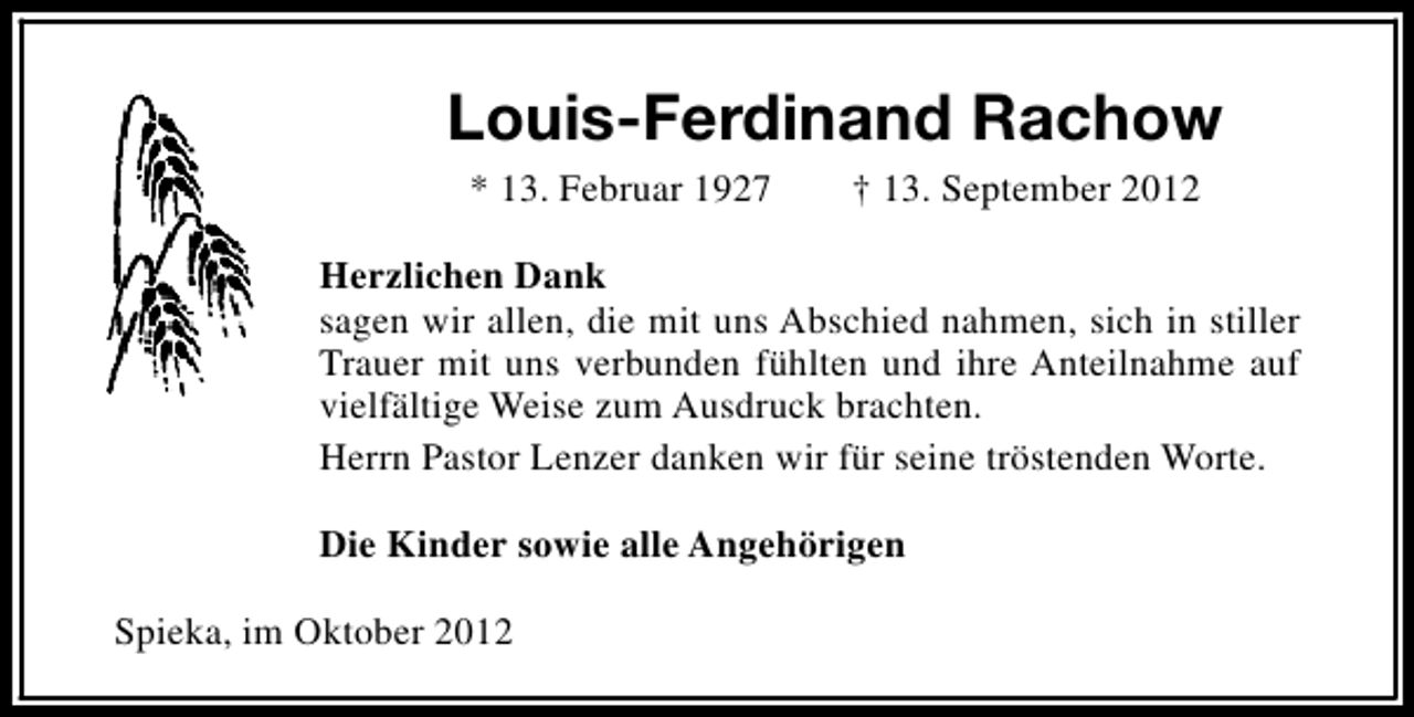 <p>Louis-Ferdinand Rachow<br />* 13. Februar 1927</p><p>† 13. September 2012</p><p>Herzlichen Dank<br />sagen wir allen, die mit uns Abschied nahmen, sich in stiller<br />Trauer mit uns verbunden fühlten und ihre Anteilnahme auf<br />vielfältige Weise zum Ausdruck brachten.<br />Herrn Pastor Lenzer danken wir für seine tröstenden Worte.<br />Die Kinder sowie alle Angehörigen<br />Spieka, im Oktober 2012</p>