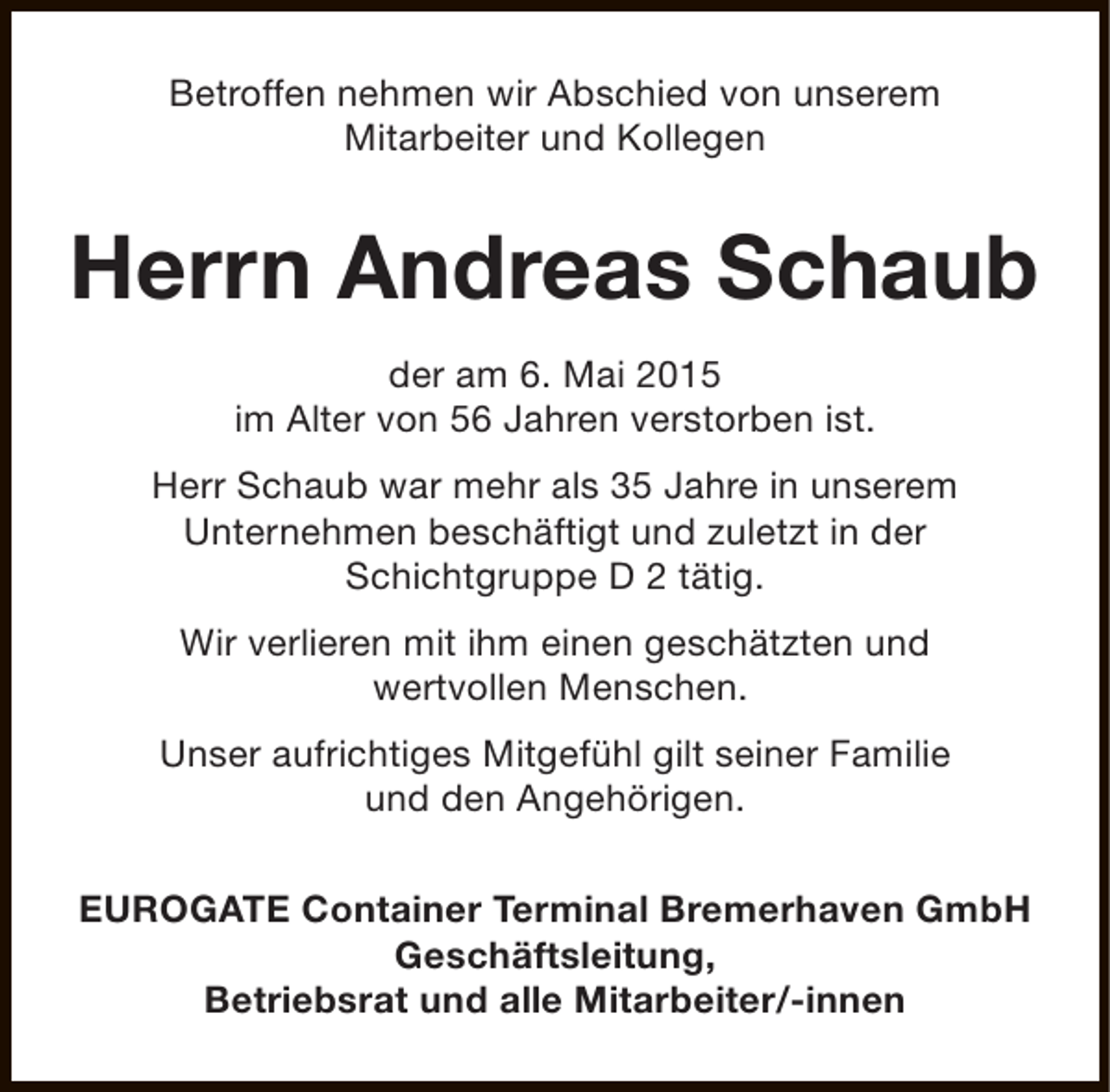 <p>Betroffen nehmen wir Abschied von unserem<br />Mitarbeiter und Kollegen</p><p>Herrn Andreas Schaub<br />der am 6. Mai 2015<br />im Alter von 56 Jahren verstorben ist.<br />Herr Schaub war mehr als 35 Jahre in unserem<br />Unternehmen beschäftigt und zuletzt in der<br />Schichtgruppe D 2 tätig.<br />Wir verlieren mit ihm einen geschätzten und<br />wertvollen Menschen.<br />Unser aufrichtiges Mitgefühl gilt seiner Familie<br />und den Angehörigen.<br />EUROGATE Container Terminal Bremerhaven GmbH<br />Geschäftsleitung,<br />Betriebsrat und alle Mitarbeiter/-innen</p>