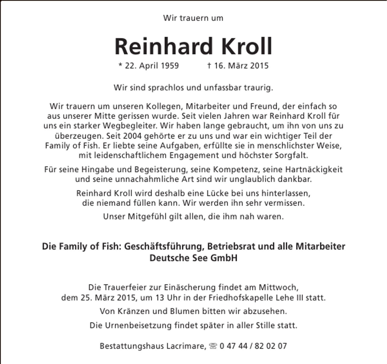 <p>Wir trauern um</p><p>Reinhard Kroll<br />* 22. April 1959</p><p>† 16. März 2015</p><p>Wir sind sprachlos und unfassbar traurig.<br />Wir trauern um unseren Kollegen, Mitarbeiter und Freund, der einfach so<br />aus unserer Mitte gerissen wurde. Seit vielen Jahren war Reinhard Kroll für<br />uns ein starker Wegbegleiter. Wir haben lange gebraucht, um ihn von uns zu<br />überzeugen. Seit 2004 gehörte er zu uns und war ein wichtiger Teil der<br />Family of Fish. Er liebte seine Aufgaben, erfüllte sie in menschlichster Weise,<br />mit leidenschaftlichem Engagement und höchster Sorgfalt.<br />Für seine Hingabe und Begeisterung, seine Kompetenz, seine Hartnäckigkeit<br />und seine unnachahmliche Art sind wir unglaublich dankbar.<br />Reinhard Kroll wird deshalb eine Lücke bei uns hinterlassen,<br />die niemand füllen kann. Wir werden ihn sehr vermissen.<br />Unser Mitgefühl gilt allen, die ihm nah waren.</p><p>Die Family of Fish: Geschäftsführung, Betriebsrat und alle Mitarbeiter<br />Deutsche See GmbH<br />Die Trauerfeier zur Einäscherung findet am Mittwoch,<br />dem 25. März 2015, um 13 Uhr in der Friedhofskapelle Lehe III statt.<br />Von Kränzen und Blumen bitten wir abzusehen.<br />Die Urnenbeisetzung findet später in aller Stille statt.<br />Bestattungshaus Lacrimare, s 0 47 44 / 82 02 07</p>