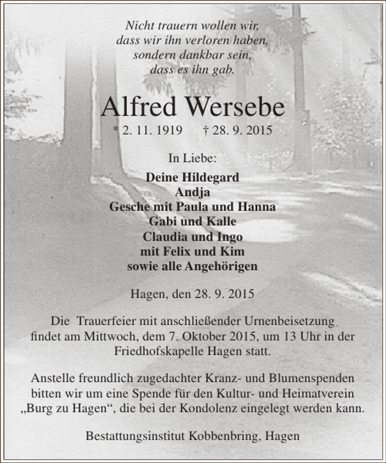 <p>Nicht trauern wollen wir,<br />dass wir ihn verloren haben,<br />sondern dankbar sein,<br />dass es ihn gab.</p><p>Alfred Wersebe<br />* 2. 11. 1919</p><p>† 28. 9. 2015</p><p>In Liebe:<br />Deine Hildegard<br />Andja<br />Gesche mit Paula und Hanna<br />Gabi und Kalle<br />Claudia und Ingo<br />mit Felix und Kim<br />sowie alle Angehörigen<br />Hagen, den 28. 9. 2015<br />Die Trauerfeier mit anschließender Urnenbeisetzung<br />findet am Mittwoch, dem 7. Oktober 2015, um 13 Uhr in der<br />Friedhofskapelle Hagen statt.<br />Anstelle freundlich zugedachter Kranz- und Blumenspenden<br />bitten wir um eine Spende für den Kultur- und Heimatverein<br />„Burg zu Hagen“, die bei der Kondolenz eingelegt werden kann.<br />Bestattungsinstitut Kobbenbring, Hagen</p>
