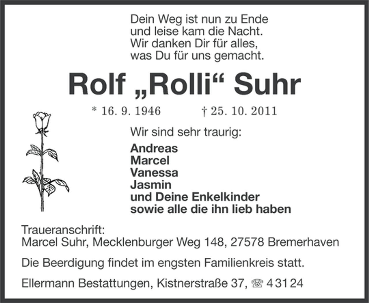 <p>Dein Weg ist nun zu Ende<br />und leise kam die Nacht.<br />Wir danken Dir für alles,<br />was Du für uns gemacht.</p>
<p>Rolf „Rolli“ Suhr<br />* 16. 9. 1946</p>
<p>† 25. 10. 2011</p>
<p>Wir sind sehr traurig:<br />Andreas<br />Marcel<br />Vanessa<br />Jasmin<br />und Deine Enkelkinder<br />sowie alle die ihn lieb haben<br />Traueranschrift:<br />Marcel Suhr, Mecklenburger Weg 148, 27578 Bremerhaven<br />Die Beerdigung findet im engsten Familienkreis statt.<br />Ellermann Bestattungen, Kistnerstraße 37, 4 31 24</p>
