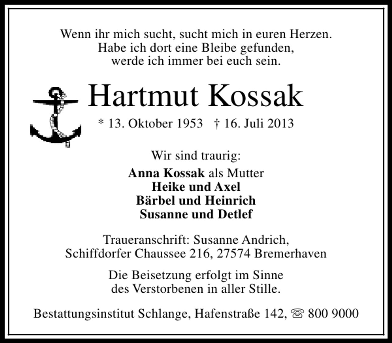 <p>Wenn ihr mich sucht, sucht mich in euren Herzen.<br />Habe ich dort eine Bleibe gefunden,<br />werde ich immer bei euch sein.</p><p>Hartmut Kossak<br />* 13. Oktober 1953 † 16. Juli 2013<br />Wir sind traurig:<br />Anna Kossak als Mutter<br />Heike und Axel<br />Bärbel und Heinrich<br />Susanne und Detlef<br />Traueranschrift: Susanne Andrich,<br />Schiffdorfer Chaussee 216, 27574 Bremerhaven<br />Die Beisetzung erfolgt im Sinne<br />des Verstorbenen in aller Stille.<br />Bestattungsinstitut Schlange, Hafenstraße 142, s 800 9000</p>