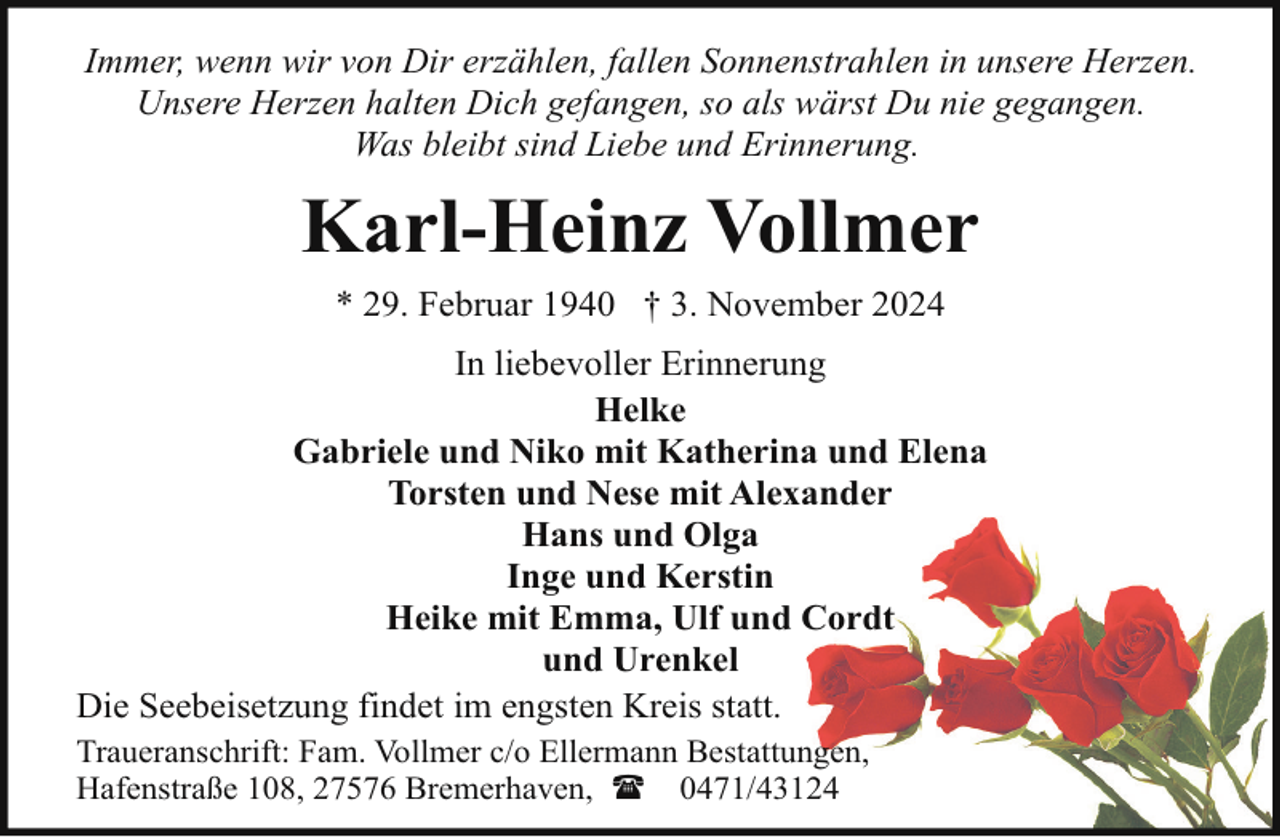 <p>Immer, wenn wir von Dir erzählen, fallen Sonnenstrahlen in unsere Herzen.<br />Unsere Herzen halten Dich gefangen, so als wärst Du nie gegangen.<br />Was bleibt sind Liebe und Erinnerung.</p><p>Karl-Heinz Vollmer<br />* 29. Februar 1940 † 3. November 2024<br />In liebevoller Erinnerung<br />Helke<br />Gabriele und Niko mit Katherina und Elena<br />Torsten und Nese mit Alexander<br />Hans und Olga<br />Inge und Kerstin<br />Heike mit Emma, Ulf und Cordt<br />und Urenkel<br />Die Seebeisetzung findet im engsten Kreis statt.<br />Traueranschrift: Fam. Vollmer c/o Ellermann Bestattungen,<br />Hafenstraße 108, 27576 Bremerhaven, ( 0471/43124</p>
