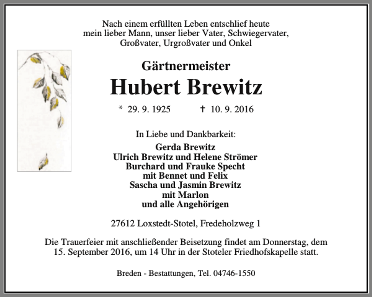 <p>Nach einem erfüllten Leben entschlief heute<br />mein lieber Mann, unser lieber Vater, Schwiegervater,<br />Großvater, Urgroßvater und Onkel</p><p>Gärtnermeister</p><p>Hubert Brewitz<br />* 29. 9. 1925</p><p>a 10. 9. 2016</p><p>In Liebe und Dankbarkeit:<br />Gerda Brewitz<br />Ulrich Brewitz und Helene Strömer<br />Burchard und Frauke Specht<br />mit Bennet und Felix<br />Sascha und Jasmin Brewitz<br />mit Marlon<br />und alle Angehörigen<br />27612 Loxstedt-Stotel, Fredeholzweg 1<br />Die Trauerfeier mit anschließender Beisetzung findet am Donnerstag, dem<br />15. September 2016, um 14 Uhr in der Stoteler Friedhofskapelle statt.<br />Breden - Bestattungen, Tel. 04746-1550</p>