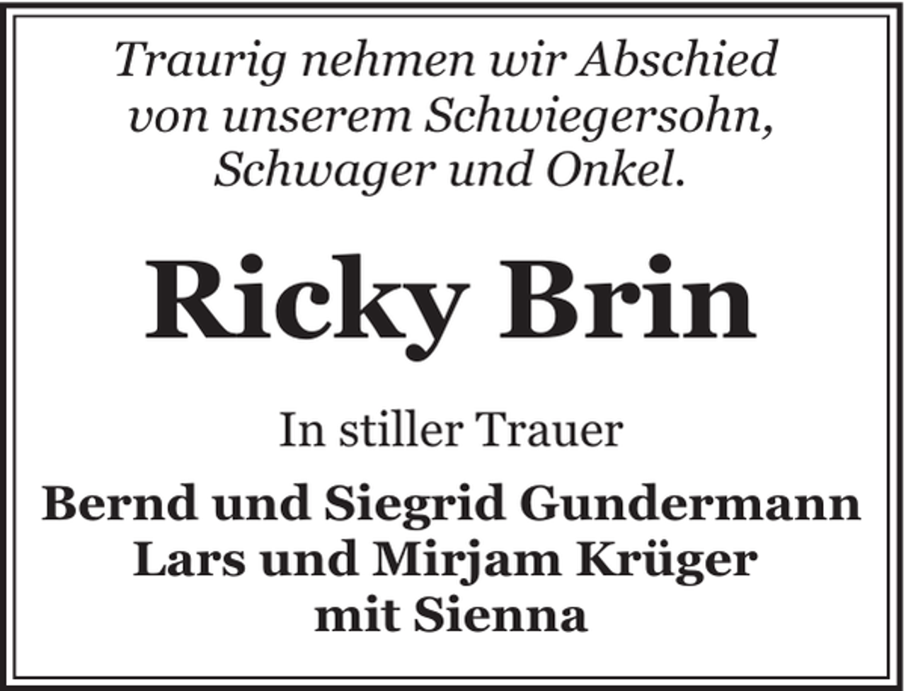 <p>Traurig nehmen wir Abschied<br />von unserem Schwiegersohn,<br />Schwager und Onkel.</p><p>Ricky Brin<br />In stiller Trauer<br />Bernd und Siegrid Gundermann<br />Lars und Mirjam Krüger<br />mit Sienna</p>