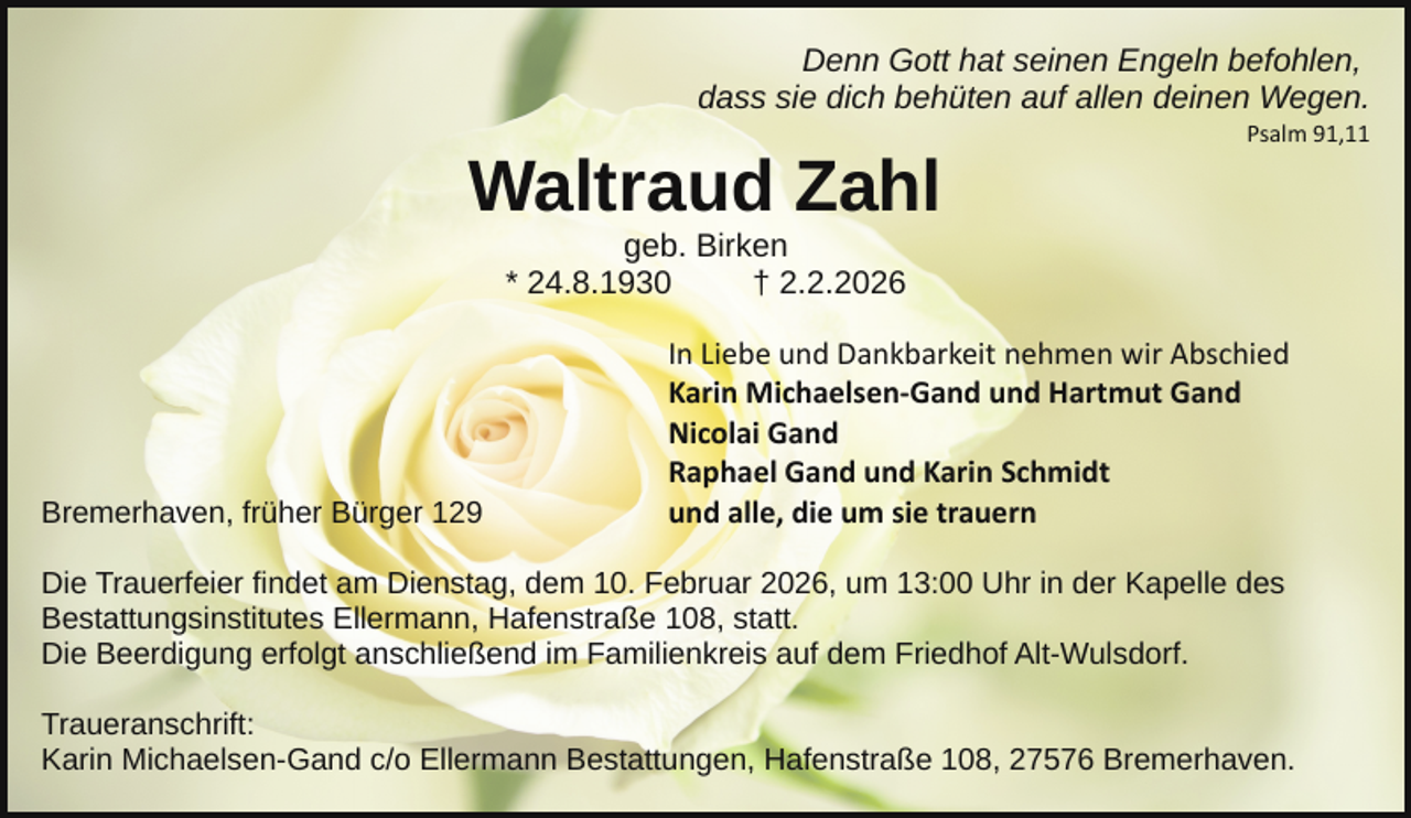 <p>Denn Gott hat seinen Engeln befohlen,<br />dass sie dich behüten auf allen deinen Wegen.</p><p>Waltraud Zahl</p><p>Psalm 91,11</p><p>geb. Birken<br />* 24.8.1930<br />† 2.2.2026</p><p>Bremerhaven, früher Bürger 129</p><p>In Liebe und Dankbarkeit nehmen wir Abschied<br />Karin Michaelsen­Gand und Hartmut Gand<br />Nicolai Gand<br />Raphael Gand und Karin Schmidt<br />und alle, die um sie trauern</p><p>Die Trauerfeier findet am Dienstag, dem 10. Februar 2026, um 13:00 Uhr in der Kapelle des<br />Bestattungsinstitutes Ellermann, Hafenstraße 108, statt.<br />Die Beerdigung erfolgt anschließend im Familienkreis auf dem Friedhof Alt-Wulsdorf.<br />Traueranschrift:<br />Karin Michaelsen-Gand c/o Ellermann Bestattungen, Hafenstraße 108, 27576 Bremerhaven.</p>