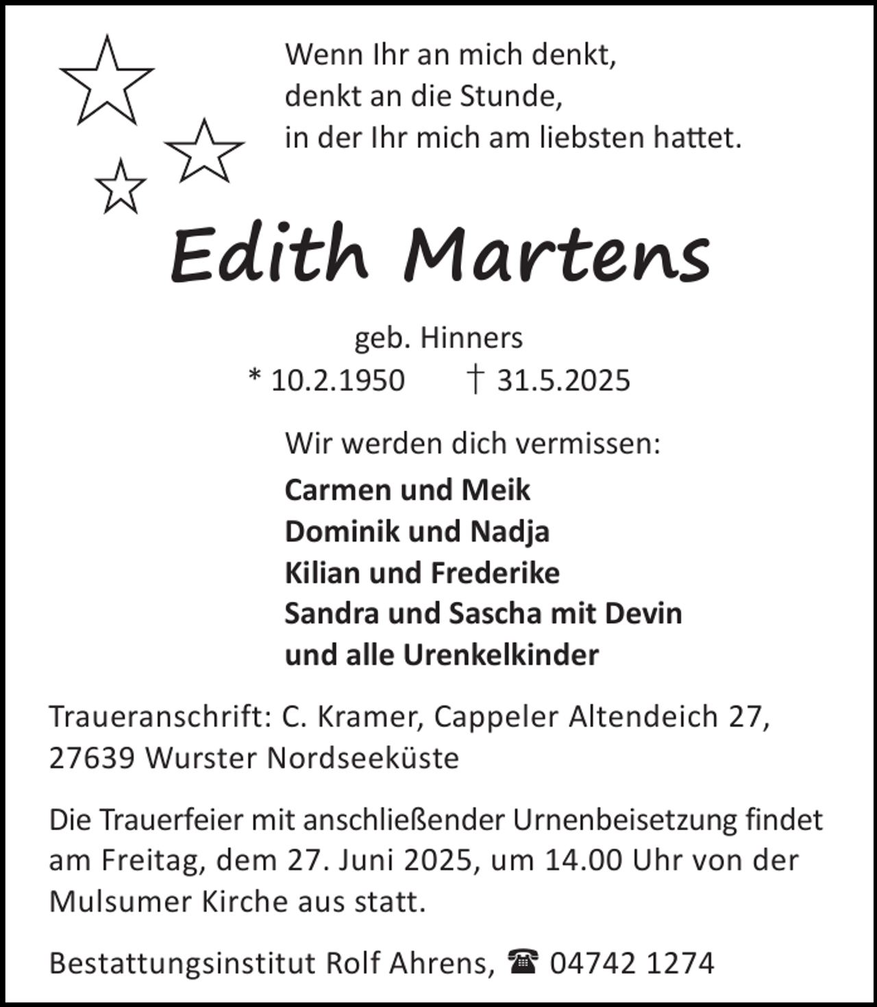 <p>Wenn Ihr an mich denkt,<br />denkt an die Stunde,<br />in der Ihr mich am liebsten ha et.</p><p>Edith Martens<br />geb. Hinners<br />* 10.2.1950<br />† 31.5.2025<br />Wir werden dich vermissen:<br />Carmen und Meik<br />Dominik und Nadja<br />Kilian und Frederike<br />Sandra und Sascha mit Devin<br />und alle Urenkelkinder<br />Traueranschrift: C. Kramer, Cappeler Altendeich 27,<br />27639 Wurster Nordseeküste<br />Die Trauerfeier mit anschließender Urnenbeisetzung findet<br />am Freitag, dem 27. Juni 2025, um 14.00 Uhr von der<br />Mulsumer Kirche aus statt.<br />Bestattungsinstitut Rolf Ahrens,  04742 1274</p>