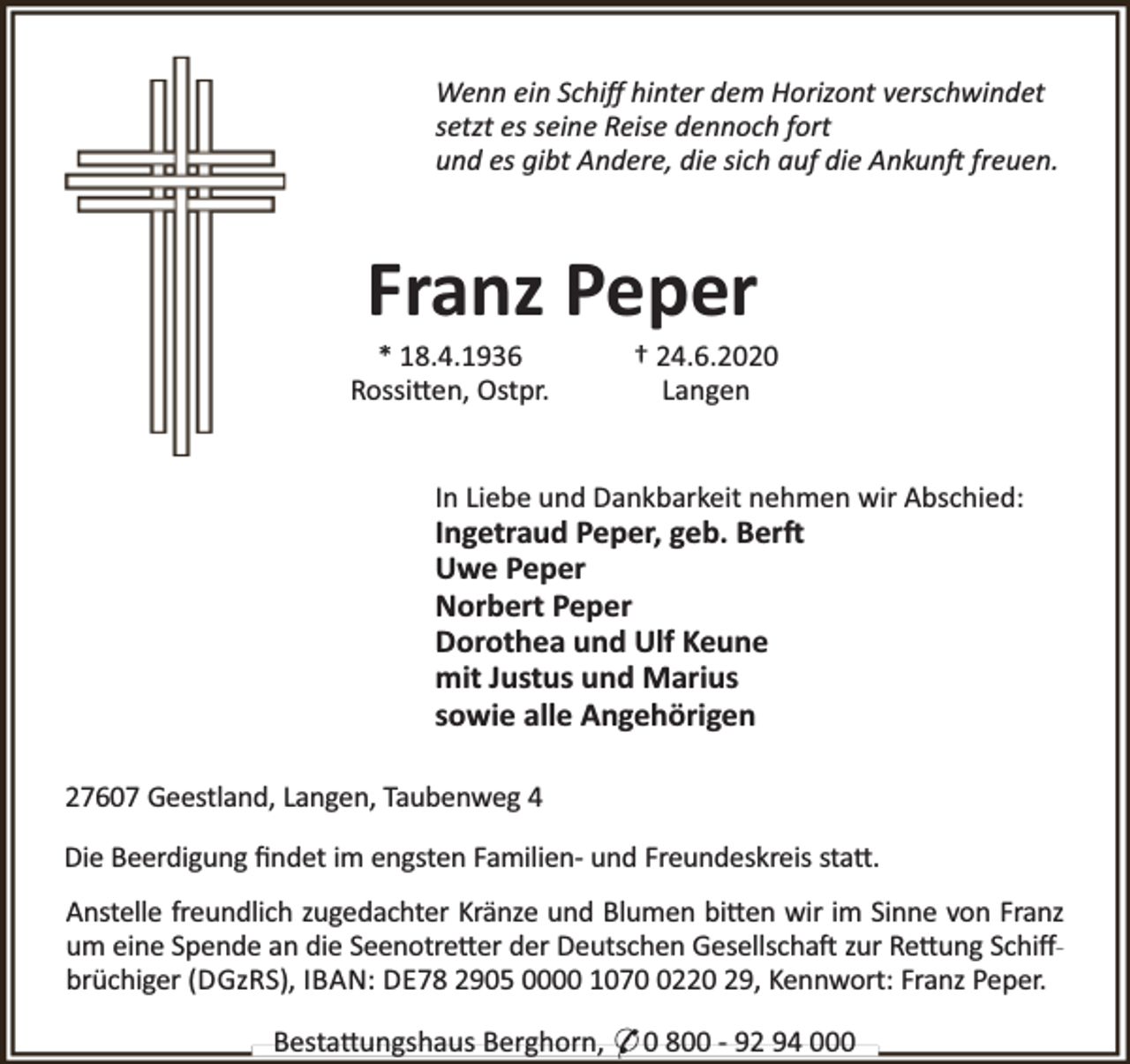 <p>Wenn ein Schiﬀ hinter dem Horizont verschwindet<br />setzt es seine Reise dennoch fort<br />und es gibt Andere, die sich auf die Ankun freuen.</p><p>Franz Peper</p><p>* 18.4.1936<br />Rossi en, Ostpr.</p><p>† 24.6.2020<br />Langen</p><p>In Liebe und Dankbarkeit nehmen wir Abschied:</p><p>Ingetraud Peper, geb. Ber<br />Uwe Peper<br />Norbert Peper<br />Dorothea und Ulf Keune<br />mit Justus und Marius<br />sowie alle Angehörigen<br />27607 Geestland, Langen, Taubenweg 4</p><p>Die Beerdigung ﬁndet im engsten Familien- und Freundeskreis sta .<br />Anstelle freundlich zugedachter Kränze und Blumen bi en wir im Sinne von Franz<br />um eine Spende an die Seenotre er der Deutschen Gesellscha zur Re ung Schiﬀbrüchiger (DGzRS), IBAN: DE78 2905 0000 107220 29, Kennwort: Franz Peper.<br />Besta ungshaus Berghorn, * 0 800 - 92 94 000</p>