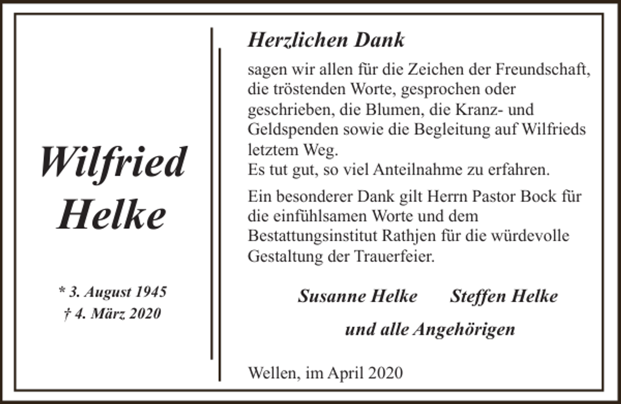 <p>Herzlichen Dank</p><p>Wilfried<br />Helke<br />* 3. August 1945<br />† 4. März 2020</p><p>sagen wir allen für die Zeichen der Freundschaft,<br />die tröstenden Worte, gesprochen oder<br />geschrieben, die Blumen, die Kranz- und<br />Geldspenden sowie die Begleitung auf Wilfrieds<br />letztem Weg.<br />Es tut gut, so viel Anteilnahme zu erfahren.<br />Ein besonderer Dank gilt Herrn Pastor Bock für<br />die einfühlsamen Worte und dem<br />Bestattungsinstitut Rathjen für die würdevolle<br />Gestaltung der Trauerfeier.</p><p>Susanne Helke</p><p>Steffen Helke</p><p>und alle Angehörigen<br />Wellen, im April 2020</p>