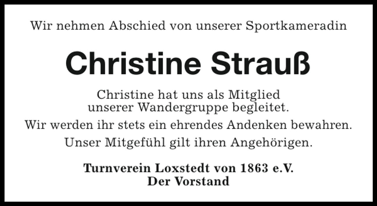 <p>Wir nehmen Abschied von unserer Sportkameradin</p><p>Christine Strauß<br />Christine hat uns als Mitglied<br />unserer Wandergruppe begleitet.<br />Wir werden ihr stets ein ehrendes Andenken bewahren.<br />Unser Mitgefühl gilt ihren Angehörigen.<br />Turnverein Loxstedt von 1863 e.V.<br />Der Vorstand</p>