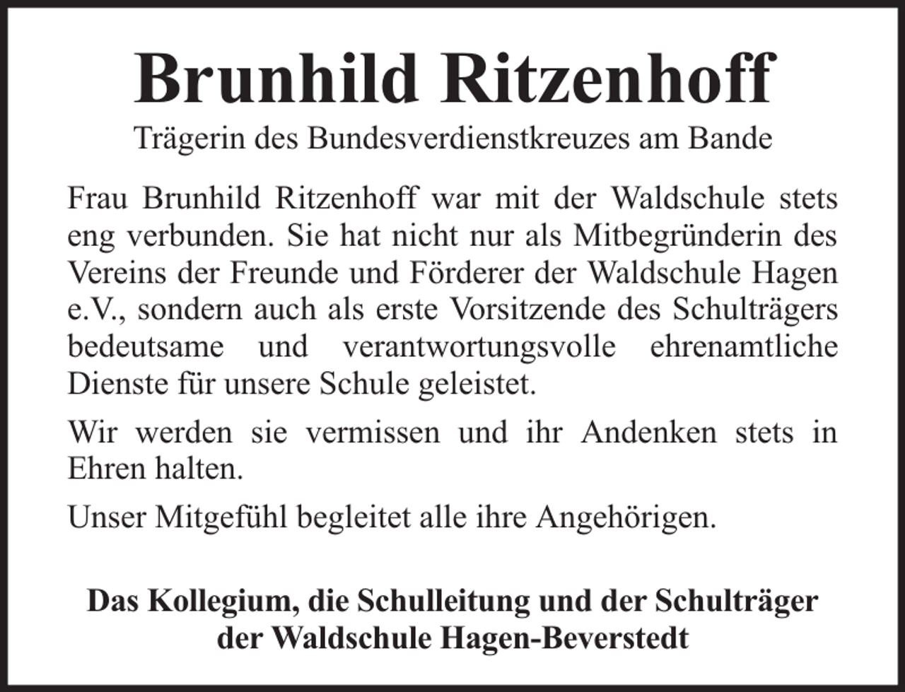 <p>Brunhild Ritzenhoff</p>
<p>Trägerin des Bundesverdienstkreuzes am Bande<br />Frau Brunhild Ritzenhoff war mit der Waldschule stets<br />eng verbunden. Sie hat nicht nur als Mitbegründerin des<br />Vereins der Freunde und Förderer der Waldschule Hagen<br />e.V., sondern auch als erste Vorsitzende des Schulträgers<br />bedeutsame und verantwortungsvolle ehrenamtliche<br />Dienste für unsere Schule geleistet.<br />Wir werden sie vermissen und ihr Andenken stets in<br />Ehren halten.<br />Unser Mitgefühl begleitet alle ihre Angehörigen.<br />Das Kollegium, die Schulleitung und der Schulträger<br />der Waldschule Hagen-Beverstedt</p>