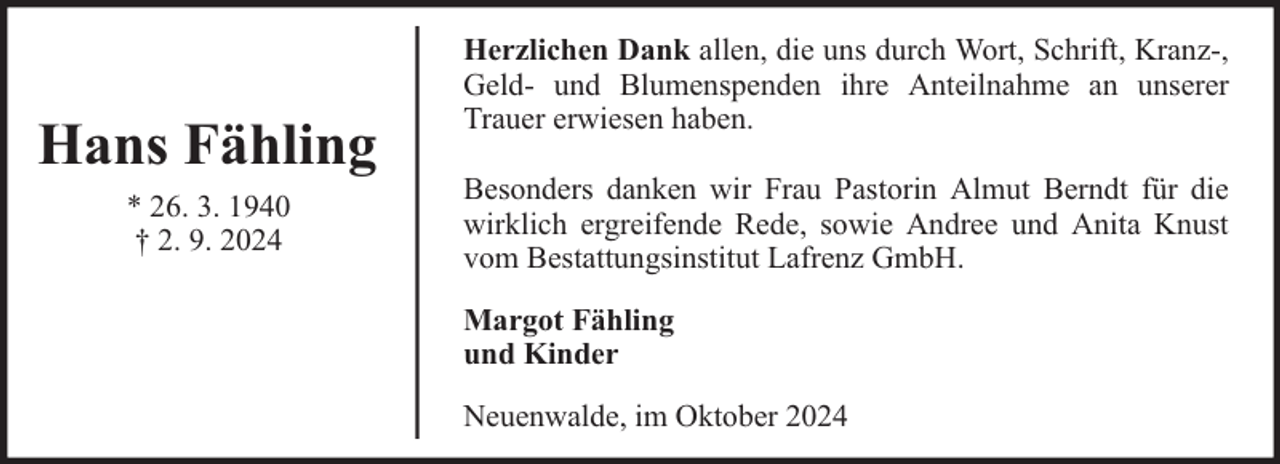 <p>Hans Fähling<br />* 26. 3. 1940<br />† 2. 9. 2024</p><p>Herzlichen Dank allen, die uns durch Wort, Schrift, Kranz-,<br />Geld- und Blumenspenden ihre Anteilnahme an unserer<br />Trauer erwiesen haben.<br />Besonders danken wir Frau Pastorin Almut Berndt für die<br />wirklich ergreifende Rede, sowie Andree und Anita Knust<br />vom Bestattungsinstitut Lafrenz GmbH.<br />Margot Fähling<br />und Kinder<br />Neuenwalde, im Oktober 2024</p>