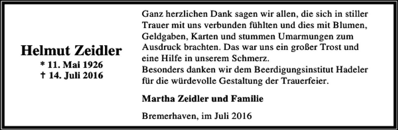 <p>Helmut Zeidler<br />* 11. Mai 1926<br />B 14. Juli 2016</p><p>Ganz herzlichen Dank sagen wir allen, die sich in stiller<br />Trauer mit uns verbunden fühlten und dies mit Blumen,<br />Geldgaben, Karten und stummen Umarmungen zum<br />Ausdruck brachten. Das war uns ein großer Trost und<br />eine Hilfe in unserem Schmerz.<br />Besonders danken wir dem Beerdigungsinstitut Hadeler<br />für die würdevolle Gestaltung der Trauerfeier.<br />Martha Zeidler und Familie<br />Bremerhaven, im Juli 2016</p>