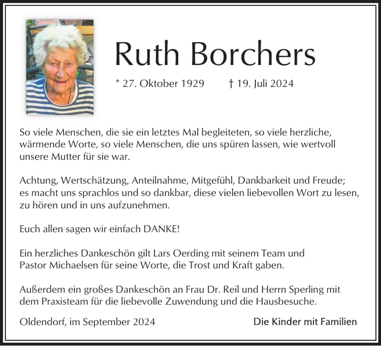 <p>Ruth Borchers<br />* 27. Oktober 1929</p><p>† 19. Juli 2024</p><p>So viele Menschen, die sie ein letztes Mal begleiteten, so viele herzliche,<br />wärmende Worte, so viele Menschen, die uns spüren lassen, wie wertvoll<br />unsere Mutter für sie war.<br />Achtung, Wertschätzung, Anteilnahme, Mitgefühl, Dankbarkeit und Freude;<br />es macht uns sprachlos und so dankbar, diese vielen liebevollen Wort zu lesen,<br />zu hören und in uns aufzunehmen.<br />Euch allen sagen wir einfach DANKE!<br />Ein herzliches Dankeschön gilt Lars Oerding mit seinem Team und<br />Pastor Michaelsen für seine Worte, die Trost und Kraft gaben.<br />Außerdem ein großes Dankeschön an Frau Dr. Reil und Herrn Sperling mit<br />dem Praxisteam für die liebevolle Zuwendung und die Hausbesuche.<br />Oldendorf, im September 2024</p>
