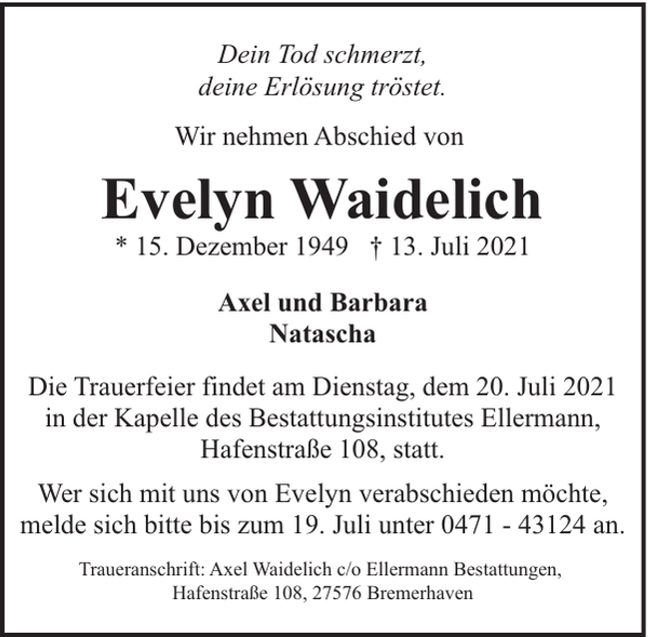 <p>Dein Tod schmerzt,<br />deine Erlösung tröstet.<br />Wir nehmen Abschied von</p><p>Evelyn Waidelich<br />* 15. Dezember 1949 † 13. Juli 2021<br />Axel und Barbara<br />Natascha<br />Die Trauerfeier findet am Dienstag, dem 20. Juli 2021<br />in der Kapelle des Bestattungsinstitutes Ellermann,<br />Hafenstraße 108, statt.<br />Wer sich mit uns von Evelyn verabschieden möchte,<br />melde sich bitte bis zum 19. Juli unter 0471 - 43124 an.<br />Traueranschrift: Axel Waidelich c/o Ellermann Bestattungen,<br />Hafenstraße 108, 27576 Bremerhaven</p>
