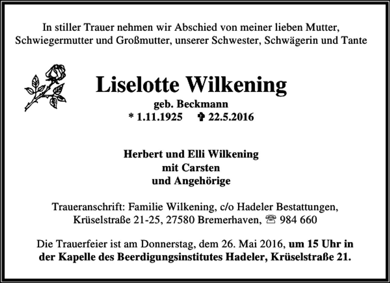 <p>In stiller Trauer nehmen wir Abschied von meiner lieben Mutter,<br />Schwiegermutter und Großmutter, unserer Schwester, Schwägerin und Tante</p><p>Liselotte Wilkening<br />geb. Beckmann<br />* 1.11.1925 < 22.5.2016</p><p>Herbert und Elli Wilkening<br />mit Carsten<br />und Angehörige<br />Traueranschrift: Familie Wilkening, c/o Hadeler Bestattungen,<br />Krüselstraße 21-25, 27580 Bremerhaven, ℡ 984 660<br />Die Trauerfeier ist am Donnerstag, dem 26. Mai 2016, um 15 Uhr in<br />der Kapelle des Beerdigungsinstitutes Hadeler, Krüselstraße 21.</p>