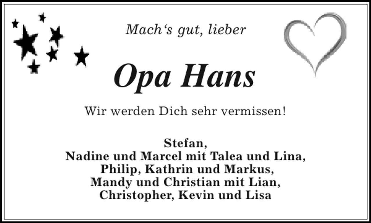<p>Mach‘s gut, lieber</p><p>Opa Hans<br />Wir werden Dich sehr vermissen!<br />Stefan,<br />Nadine und Marcel mit Talea und Lina,<br />Philip, Kathrin und Markus,<br />Mandy und Christian mit Lian,<br />Christopher, Kevin und Lisa</p>