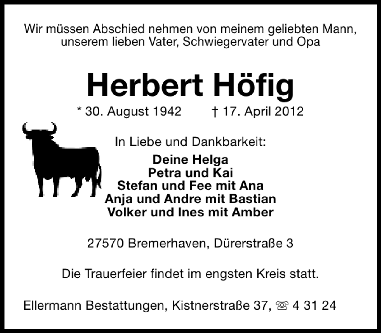 <p>Wir müssen Abschied nehmen von meinem geliebten Mann,<br />unserem lieben Vater, Schwiegervater und Opa</p><p>Herbert Höfig</p><p>* 30. August 1942</p><p>† 17. April 2012</p><p>In Liebe und Dankbarkeit:<br />Deine Helga<br />Petra und Kai<br />Stefan und Fee mit Ana<br />Anja und Andre mit Bastian<br />Volker und Ines mit Amber<br />27570 Bremerhaven, Dürerstraße 3<br />Die Trauerfeier findet im engsten Kreis statt.<br />Ellermann Bestattungen, Kistnerstraße 37, s 4 31 24</p>