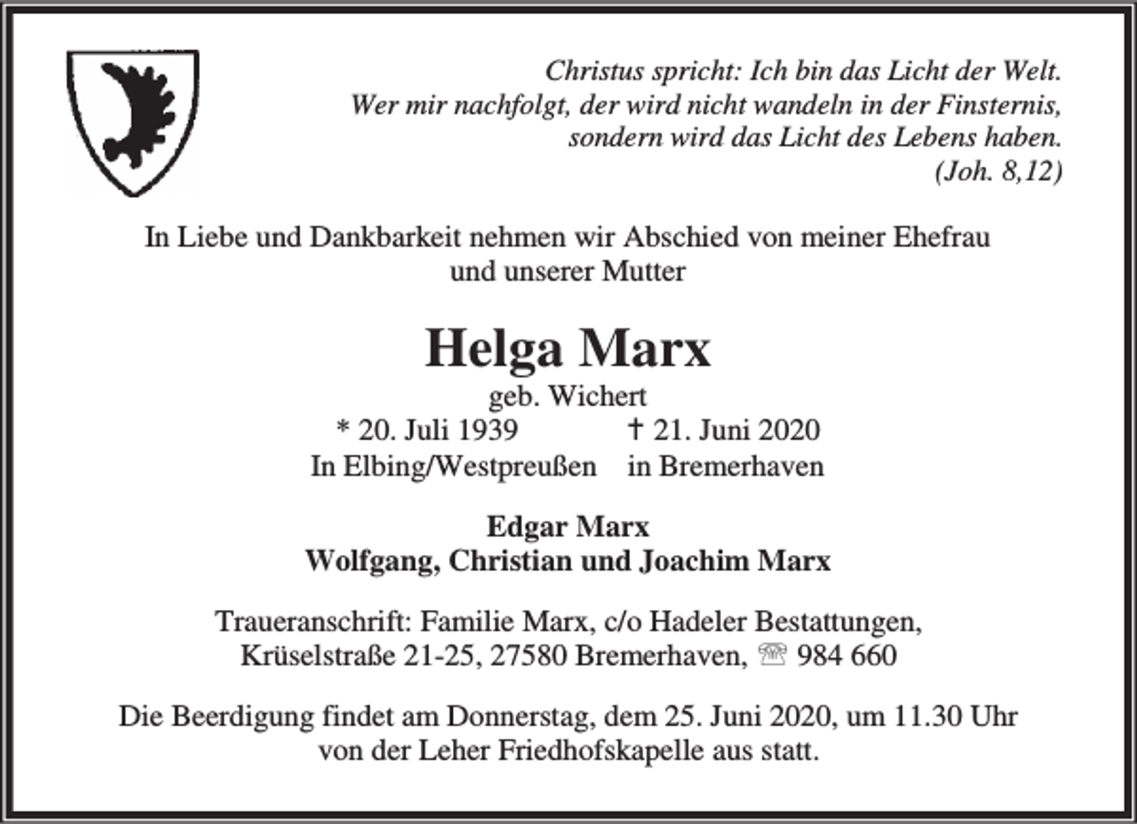 <p>Christus spricht: Ich bin das Licht der Welt.<br />Wer mir nachfolgt, der wird nicht wandeln in der Finsternis,<br />sondern wird das Licht des Lebens haben.<br />(Joh. 8,12)</p><p>In Liebe und Dankbarkeit nehmen wir Abschied von meiner Ehefrau<br />und unserer Mutter</p><p>Helga Marx</p><p>geb. Wichert<br />* 20. Juli 1939<br />B 21. Juni 2020<br />In Elbing/Westpreußen in Bremerhaven<br />Edgar Marx<br />Wolfgang, Christian und Joachim Marx<br />Traueranschrift: Familie Marx, c/o Hadeler Bestattungen,<br />Krüselstraße 21-25, 27580 Bremerhaven, ℡ 984 660<br />Die Beerdigung findet am Donnerstag, dem 25. Juni 2020, um 11.30 Uhr<br />von der Leher Friedhofskapelle aus statt.</p>