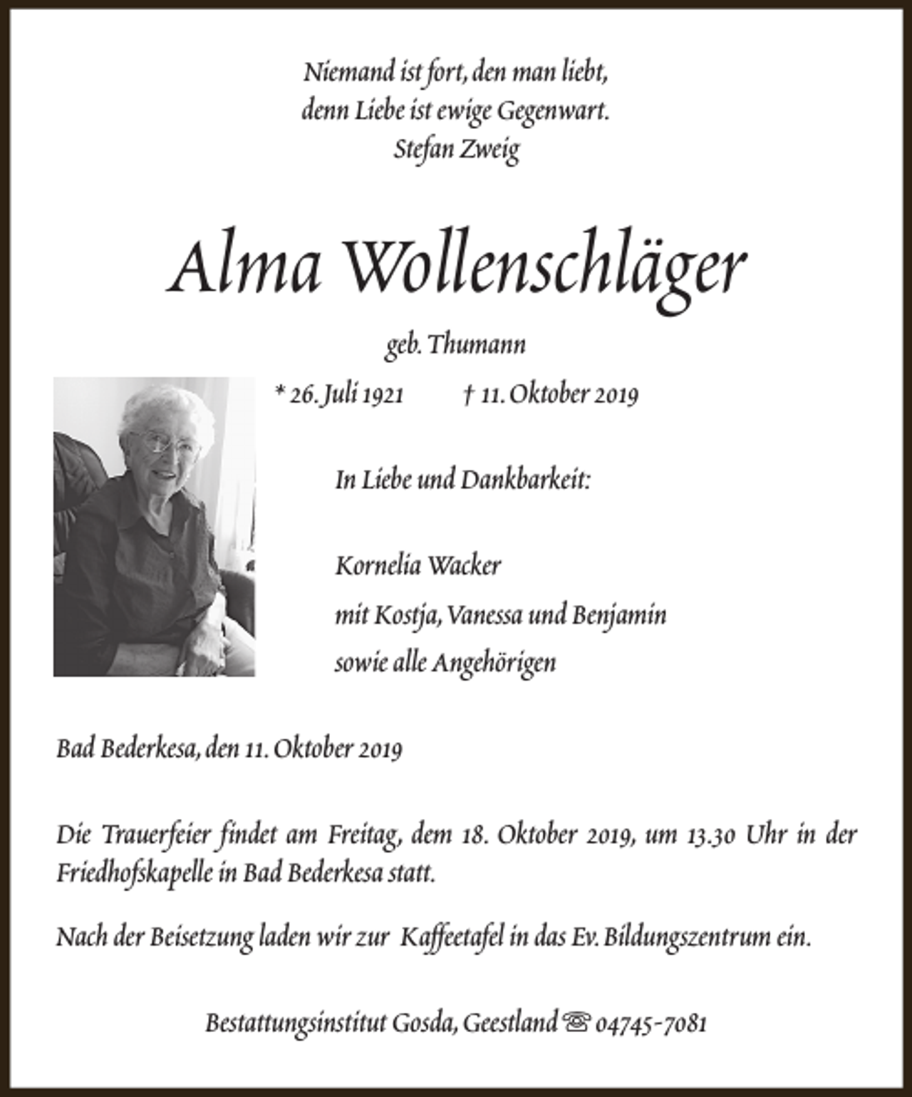 <p>Niemand ist fort,den man liebt,<br />denn Liebe ist ewige Gegenwart.<br />Stefan Zweig</p><p>Alma Wollenschläger<br />geb.Thumann<br />* 26.Juli 1921<br />† 11.Oktober 2019<br />In Liebe und Dankbarkeit:<br />Kornelia Wacker<br />mit Kostja,Vanessa und Benjamin<br />sowie alle Angehörigen<br />Bad Bederkesa,den 11.Oktober 2019<br />Die Trauerfeier findet am Freitag, dem 18. Oktober 2019, um 13.30 Uhr in der<br />Friedhofskapelle in Bad Bederkesa statt.<br />Nach der Beisetzung laden wir zur Kaffeetafel in das Ev.Bildungszentrum ein.<br />Bestattungsinstitut Gosda,Geestland s 04745-7081</p>