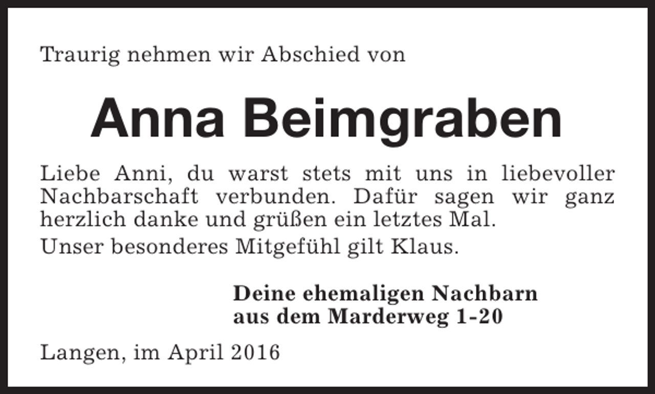 <p>Traurig nehmen wir Abschied von</p><p>Anna Beimgraben<br />Liebe Anni, du warst stets mit uns in liebevoller<br />Nachbarschaft verbunden. Dafür sagen wir ganz<br />herzlich danke und grüßen ein letztes Mal.<br />Unser besonderes Mitgefühl gilt Klaus.<br />Deine ehemaligen Nachbarn<br />aus dem Marderweg 1-20<br />Langen, im April 2016</p>