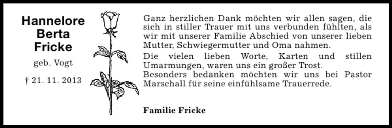 <p>Hannelore<br />Berta<br />Fricke<br />geb. Vogt<br />† 21. 11. 2013</p><p>Ganz herzlichen Dank möchten wir allen sagen, die<br />sich in stiller Trauer mit uns verbunden fühlten, als<br />wir mit unserer Familie Abschied von unserer lieben<br />Mutter, Schwiegermutter und Oma nahmen.<br />Die vielen lieben Worte, Karten und stillen<br />Umarmungen, waren uns ein großer Trost.<br />Besonders bedanken möchten wir uns bei Pastor<br />Marschall für seine einfühlsame Trauerrede.<br />Familie Fricke</p>