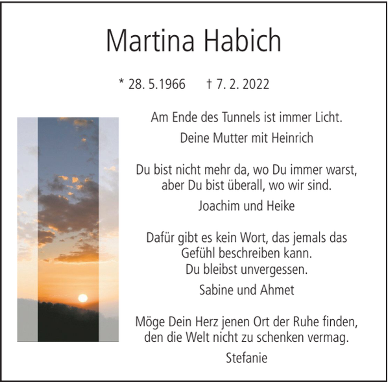 <p>Martina Habich<br />* 28. 5.1966</p><p>† 7. 2. 2022</p><p>Am Ende des Tunnels ist immer Licht.<br />Deine Mutter mit Heinrich<br />Du bist nicht mehr da, wo Du immer warst,<br />aber Du bist überall, wo wir sind.<br />Joachim und Heike<br />Dafür gibt es kein Wort, das jemals das<br />Gefühl beschreiben kann.<br />Du bleibst unvergessen.<br />Sabine und Ahmet<br />Möge Dein Herz jenen Ort der Ruhe finden,<br />den die Welt nicht zu schenken vermag.<br />Stefanie</p>