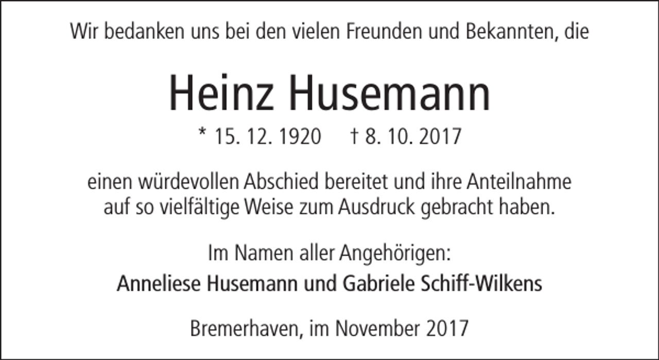 <p>Wir bedanken uns bei den vielen Freunden und Bekannten, die</p><p>Heinz Husemann<br />* 15. 12. 1920</p><p>† 8. 10. 2017</p><p>einen würdevollen Abschied bereitet und ihre Anteilnahme<br />auf so vielfältige Weise zum Ausdruck gebracht haben.<br />Im Namen aller Angehörigen:<br />Anneliese Husemann und Gabriele Schiff-Wilkens<br />Bremerhaven, im November 2017</p>