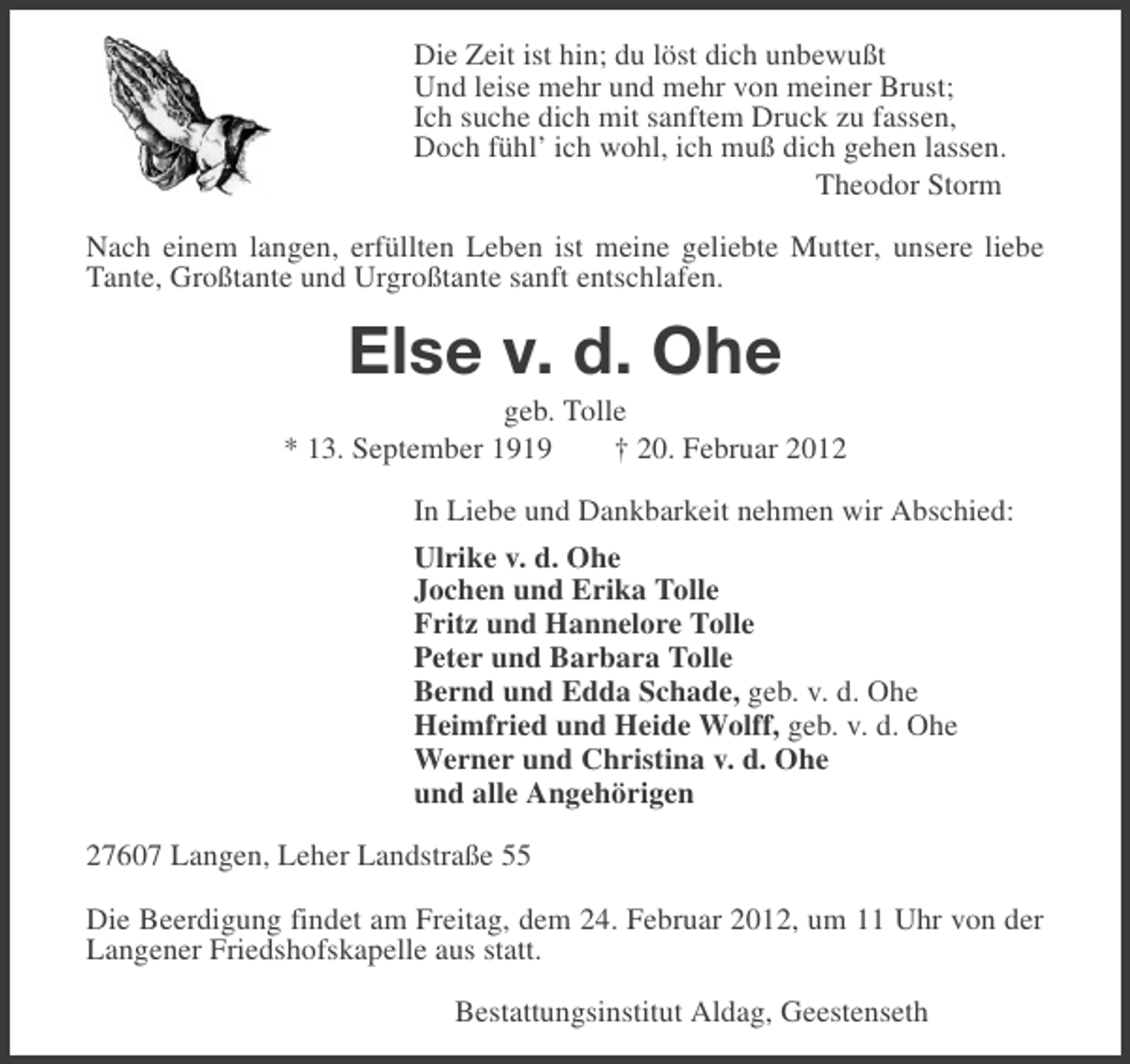 <p>Die Zeit ist hin; du löst dich unbewußt<br />Und leise mehr und mehr von meiner Brust;<br />Ich suche dich mit sanftem Druck zu fassen,<br />Doch fühl’ ich wohl, ich muß dich gehen lassen.<br />Theodor Storm<br />Nach einem langen, erfüllten Leben ist meine geliebte Mutter, unsere liebe<br />Tante, Großtante und Urgroßtante sanft entschlafen.</p><p>Else v. d. Ohe<br />geb. Tolle<br />* 13. September 1919<br />† 20. Februar 2012<br />In Liebe und Dankbarkeit nehmen wir Abschied:<br />Ulrike v. d. Ohe<br />Jochen und Erika Tolle<br />Fritz und Hannelore Tolle<br />Peter und Barbara Tolle<br />Bernd und Edda Schade, geb. v. d. Ohe<br />Heimfried und Heide Wolff, geb. v. d. Ohe<br />Werner und Christina v. d. Ohe<br />und alle Angehörigen<br />27607 Langen, Leher Landstraße 55<br />Die Beerdigung findet am Freitag, dem 24. Februar 2012, um 11 Uhr von der<br />Langener Friedshofskapelle aus statt.<br />Bestattungsinstitut Aldag, Geestenseth</p>