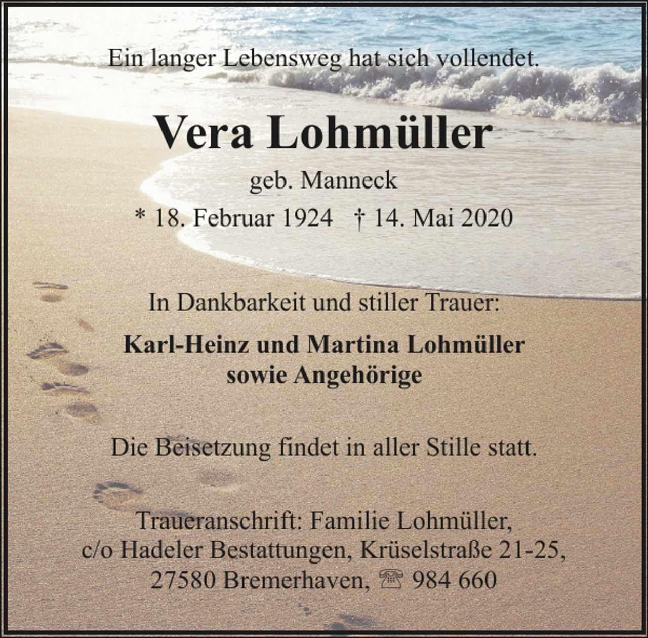 <p>Ein langer Lebensweg hat sich vollendet.</p><p>Vera Lohmüller</p><p>geb. Manneck<br />* 18. Februar 1924 † 14. Mai 2020<br />In Dankbarkeit und stiller Trauer:<br />Karl-Heinz und Martina Lohmüller<br />sowie Angehörige<br />Die Beisetzung findet in aller Stille statt.<br />Traueranschrift: Familie Lohmüller,<br />c/o Hadeler Bestattungen, Krüselstraße 21-25,<br />27580 Bremerhaven, ' 984 660</p>