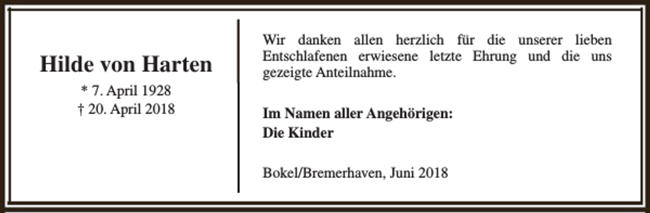 <p>Hilde von Harten<br />* 7. April 1928<br />† 20. April 2018</p><p>Wir danken allen herzlich für die unserer lieben<br />Entschlafenen erwiesene letzte Ehrung und die uns<br />gezeigte Anteilnahme.<br />Im Namen aller Angehörigen:<br />Die Kinder<br />Bokel/Bremerhaven, Juni 2018</p>