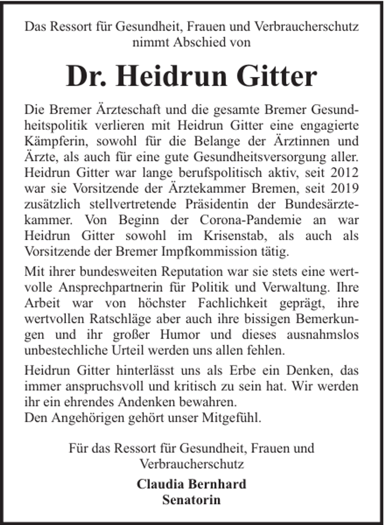<p>Das Ressort für Gesundheit, Frauen und Verbraucherschutz<br />nimmt Abschied von</p><p>Dr. Heidrun Gitter<br />Die Bremer Ärzteschaft und die gesamte Bremer Gesundheitspolitik verlieren mit Heidrun Gitter eine engagierte<br />Kämpferin, sowohl für die Belange der Ärztinnen und<br />Ärzte, als auch für eine gute Gesundheitsversorgung aller.<br />Heidrun Gitter war lange berufspolitisch aktiv, seit 2012<br />war sie Vorsitzende der Ärztekammer Bremen, seit 2019<br />zusätzlich stellvertretende Präsidentin der Bundesärztekammer. Von Beginn der Corona-Pandemie an war<br />Heidrun Gitter sowohl im Krisenstab, als auch als<br />Vorsitzende der Bremer Impfkommission tätig.<br />Mit ihrer bundesweiten Reputation war sie stets eine wertvolle Ansprechpartnerin für Politik und Verwaltung. Ihre<br />Arbeit war von höchster Fachlichkeit geprägt, ihre<br />wertvollen Ratschläge aber auch ihre bissigen Bemerkungen und ihr großer Humor und dieses ausnahmslos<br />unbestechliche Urteil werden uns allen fehlen.<br />Heidrun Gitter hinterlässt uns als Erbe ein Denken, das<br />immer anspruchsvoll und kritisch zu sein hat. Wir werden<br />ihr ein ehrendes Andenken bewahren.<br />Den Angehörigen gehört unser Mitgefühl.<br />Für das Ressort für Gesundheit, Frauen und<br />Verbraucherschutz<br />Claudia Bernhard<br />Senatorin</p>