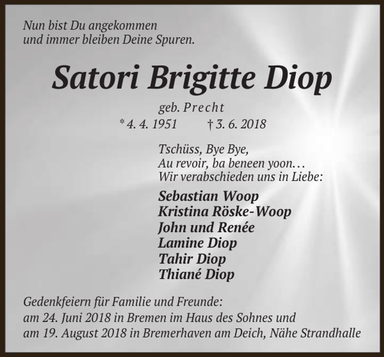 <p>Nun bist Du angekommen<br />und immer bleiben Deine Spuren.</p><p>Satori Brigitte Diop<br />geb. P r e c h t<br />* 4. 4. 1951<br />† 3. 6. 2018</p><p>Tschüss, Bye Bye,<br />Au revoir, ba beneen yoon. . .<br />Wir verabschieden uns in Liebe:</p><p>Sebastian Woop<br />Kristina Röske-Woop<br />John und Renée<br />Lamine Diop<br />Tahir Diop<br />Thiané Diop<br />Gedenkfeiern für Familie und Freunde:<br />am 24. Juni 2018 in Bremen im Haus des Sohnes und<br />am 19. August 2018 in Bremerhaven am Deich, Nähe Strandhalle</p>