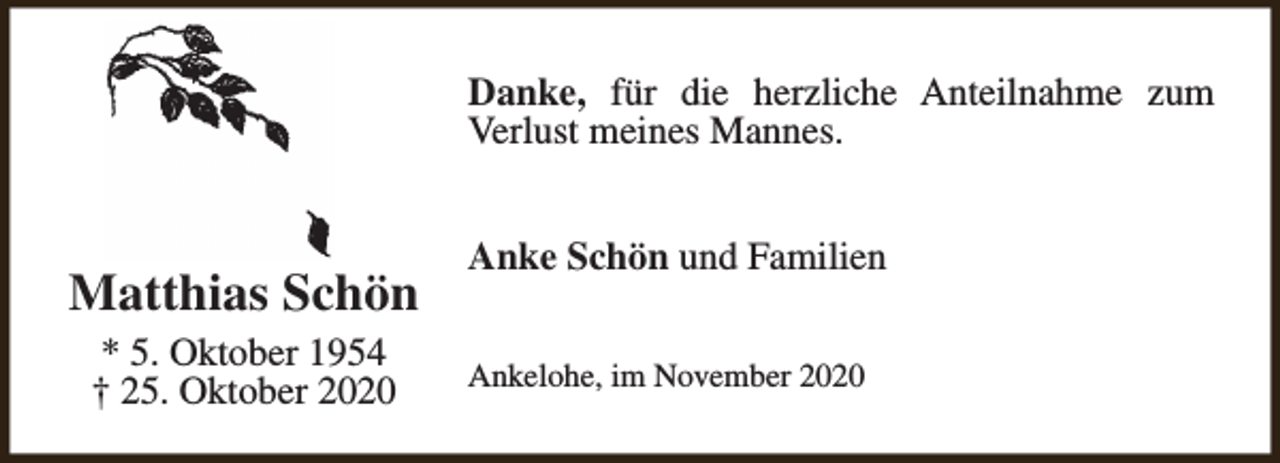 <p>Danke, für die herzliche Anteilnahme zum<br />Verlust meines Mannes.</p><p>Matthias Schön<br />* 5. Oktober 1954<br />† 25. Oktober 2020</p><p>Anke Schön und Familien<br />Ankelohe, im November 2020</p>