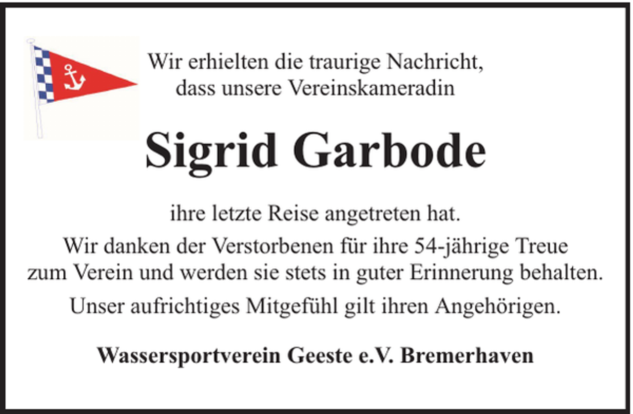 <p>Wir erhielten die traurige Nachricht,<br />dass unsere Vereinskameradin</p><p>Sigrid Garbode<br />ihre letzte Reise angetreten hat.<br />Wir danken der Verstorbenen für ihre 54-jährige Treue<br />zum Verein und werden sie stets in guter Erinnerung behalten.<br />Unser aufrichtiges Mitgefühl gilt ihren Angehörigen.<br />Wassersportverein Geeste e.V. Bremerhaven</p>