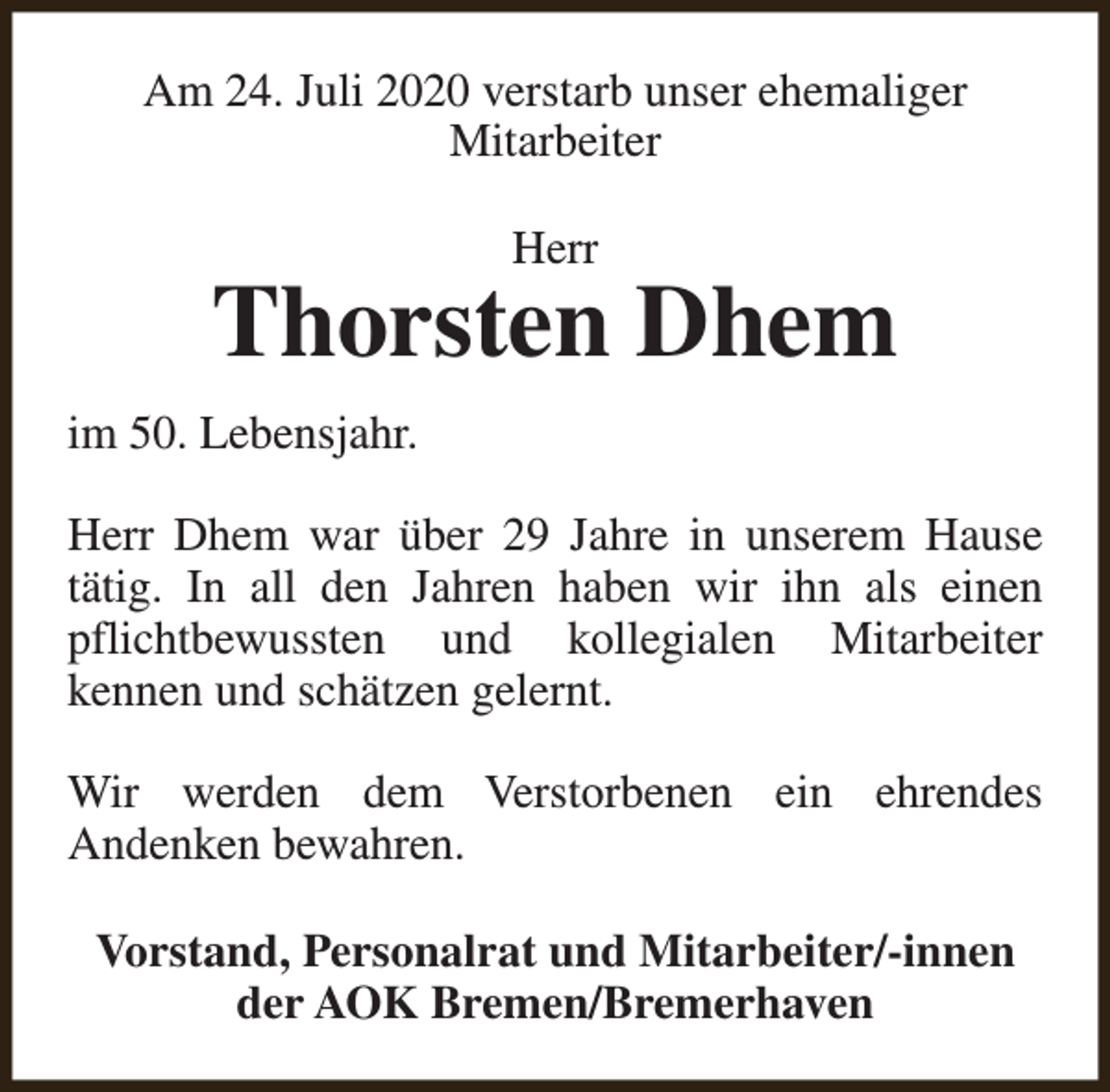 <p>Am 24. Juli 2020 verstarb unser ehemaliger<br />Mitarbeiter<br />Herr</p><p>Thorsten Dhem<br />im 50. Lebensjahr.<br />Herr Dhem war über 29 Jahre in unserem Hause<br />tätig. In all den Jahren haben wir ihn als einen<br />pflichtbewussten und kollegialen Mitarbeiter<br />kennen und schätzen gelernt.<br />Wir werden dem Verstorbenen ein ehrendes<br />Andenken bewahren.<br />Vorstand, Personalrat und Mitarbeiter/-innen<br />der AOK Bremen/Bremerhaven</p>