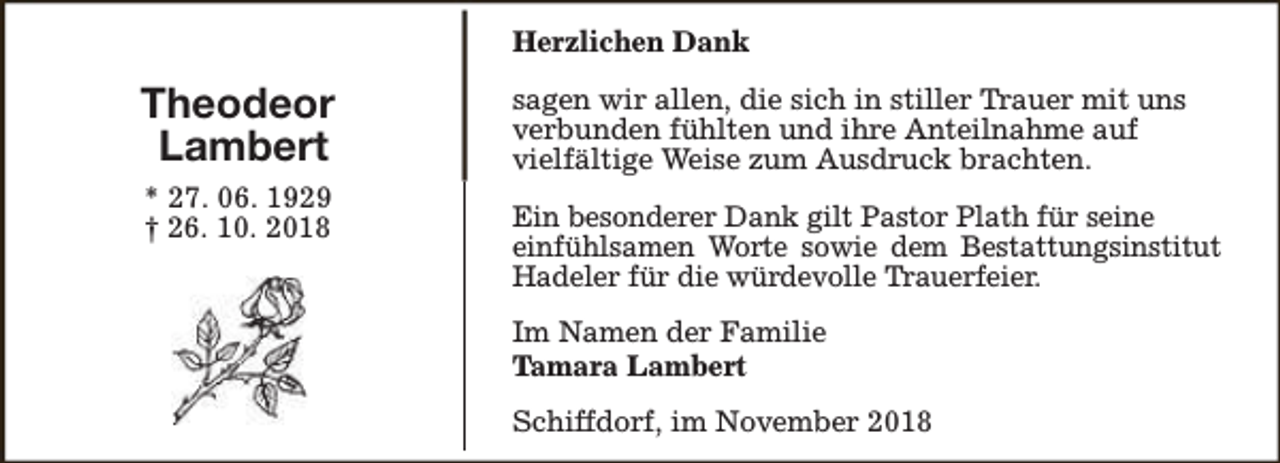 <p>Herzlichen Dank</p><p>Theodeor<br />Lambert<br />* 27. 06. 1929<br />† 26. 10. 2018</p><p>sagen wir allen, die sich in stiller Trauer mit uns<br />verbunden fühlten und ihre Anteilnahme auf<br />vielfältige Weise zum Ausdruck brachten.<br />Ein besonderer Dank gilt Pastor Plath für seine<br />einfühlsamen Worte sowie dem Bestattungsinstitut<br />Hadeler für die würdevolle Trauerfeier.<br />Im Namen der Familie<br />Tamara Lambert<br />Schiffdorf, im November 2018</p>