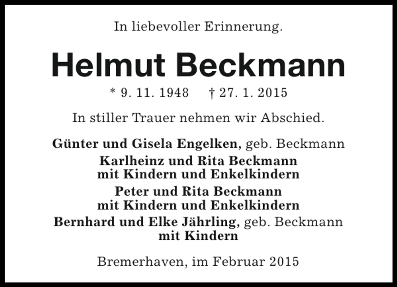 <p>In liebevoller Erinnerung.</p><p>Helmut Beckmann<br />* 9. 11. 1948</p><p>† 27. 1. 2015</p><p>In stiller Trauer nehmen wir Abschied.<br />Günter und Gisela Engelken, geb. Beckmann<br />Karlheinz und Rita Beckmann<br />mit Kindern und Enkelkindern<br />Peter und Rita Beckmann<br />mit Kindern und Enkelkindern<br />Bernhard und Elke Jährling, geb. Beckmann<br />mit Kindern<br />Bremerhaven, im Februar 2015</p>