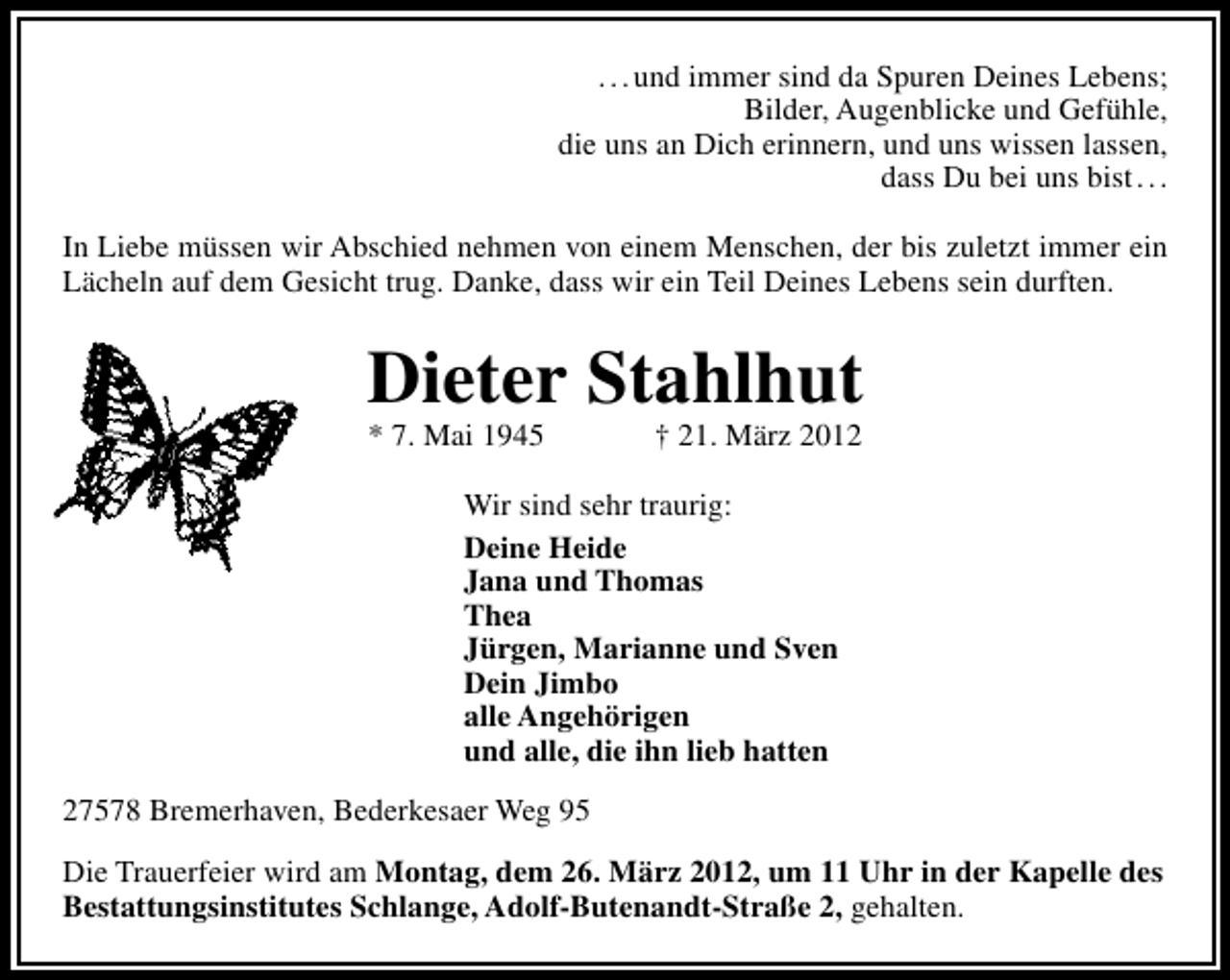<p>. . . und immer sind da Spuren Deines Lebens;<br />Bilder, Augenblicke und Gefühle,<br />die uns an Dich erinnern, und uns wissen lassen,<br />dass Du bei uns bist . . .<br />In Liebe müssen wir Abschied nehmen von einem Menschen, der bis zuletzt immer ein<br />Lächeln auf dem Gesicht trug. Danke, dass wir ein Teil Deines Lebens sein durften.</p><p>Dieter Stahlhut<br />* 7. Mai 1945</p><p>† 21. März 2012</p><p>Wir sind sehr traurig:<br />Deine Heide<br />Jana und Thomas<br />Thea<br />Jürgen, Marianne und Sven<br />Dein Jimbo<br />alle Angehörigen<br />und alle, die ihn lieb hatten<br />27578 Bremerhaven, Bederkesaer Weg 95<br />Die Trauerfeier wird am Montag, dem 26. März 2012, um 11 Uhr in der Kapelle des<br />Bestattungsinstitutes Schlange, Adolf-Butenandt-Straße 2, gehalten.</p>