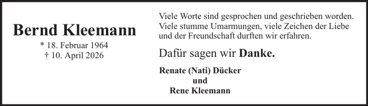 <p>Bernd Kleemann<br />* 18. Februar 1964<br />† 10. April 2026</p><p>Viele Worte sind gesprochen und geschrieben worden.<br />Viele stumme Umarmungen, viele Zeichen der Liebe<br />und der Freundschaft durften wir erfahren.</p><p>Dafür sagen wir Danke.<br />Renate (Nati) Dücker<br />und<br />Rene Kleemann</p>