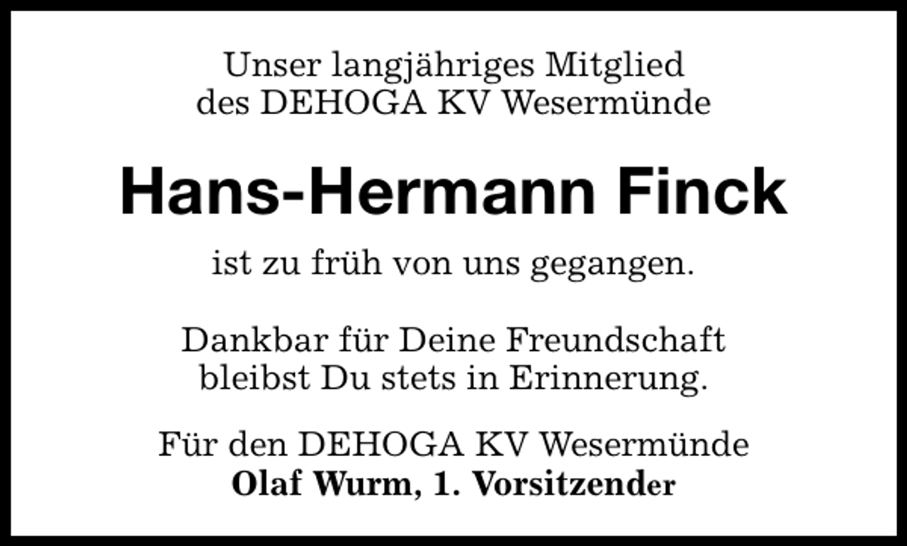 <p>Unser langjähriges Mitglied<br />des DEHOGA KV Wesermünde</p><p>Hans-Hermann Finck<br />ist zu früh von uns gegangen.<br />Dankbar für Deine Freundschaft<br />bleibst Du stets in Erinnerung.<br />Für den DEHOGA KV Wesermünde<br />Olaf Wurm, 1. Vorsitzender</p>