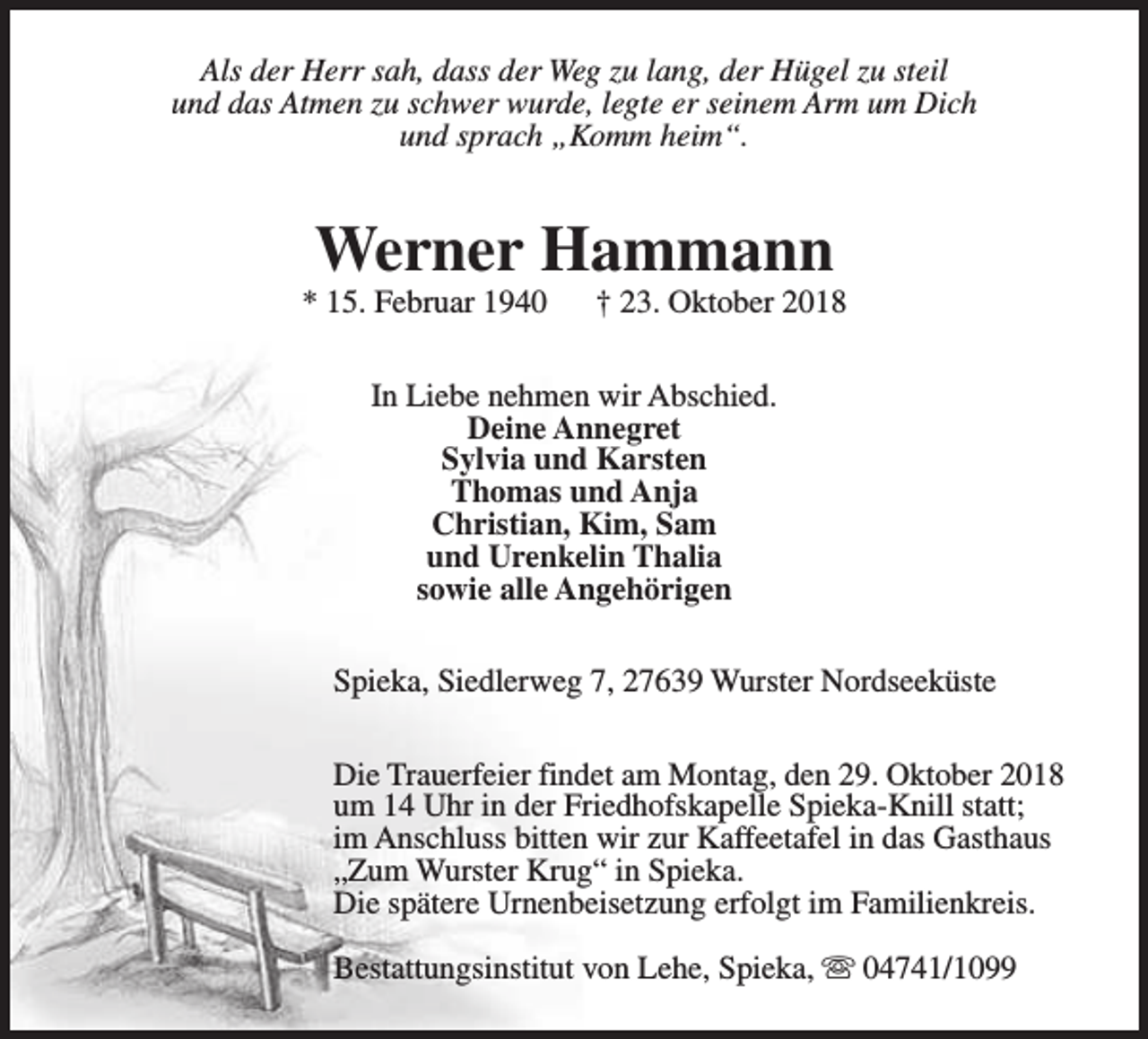 <p>Als der Herr sah, dass der Weg zu lang, der Hügel zu steil<br />und das Atmen zu schwer wurde, legte er seinem Arm um Dich<br />und sprach „Komm heim“.</p><p>Werner Hammann</p><p>* 15. Februar 1940</p><p>† 23. Oktober 2018</p><p>In Liebe nehmen wir Abschied.<br />Deine Annegret<br />Sylvia und Karsten<br />Thomas und Anja<br />Christian, Kim, Sam<br />und Urenkelin Thalia<br />sowie alle Angehörigen<br />Spieka, Siedlerweg 7, 27639 Wurster Nordseeküste<br />Die Trauerfeier findet am Montag, den 29. Oktober 2018<br />um 14 Uhr in der Friedhofskapelle Spieka-Knill statt;<br />im Anschluss bitten wir zur Kaffeetafel in das Gasthaus<br />„Zum Wurster Krug“ in Spieka.<br />Die spätere Urnenbeisetzung erfolgt im Familienkreis.<br />Bestattungsinstitut von Lehe, Spieka, s 04741/1099</p>