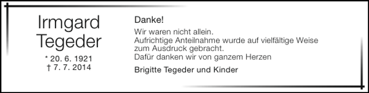 <p>Irmgard<br />Tegeder<br />* 20. 6. 1921<br />† 7. 7. 2014</p><p>Danke!</p><p>Wir waren nicht allein.<br />Aufrichtige Anteilnahme wurde auf vielfältige Weise<br />zum Ausdruck gebracht.<br />Dafür danken wir von ganzem Herzen<br />Brigitte Tegeder und Kinder</p>