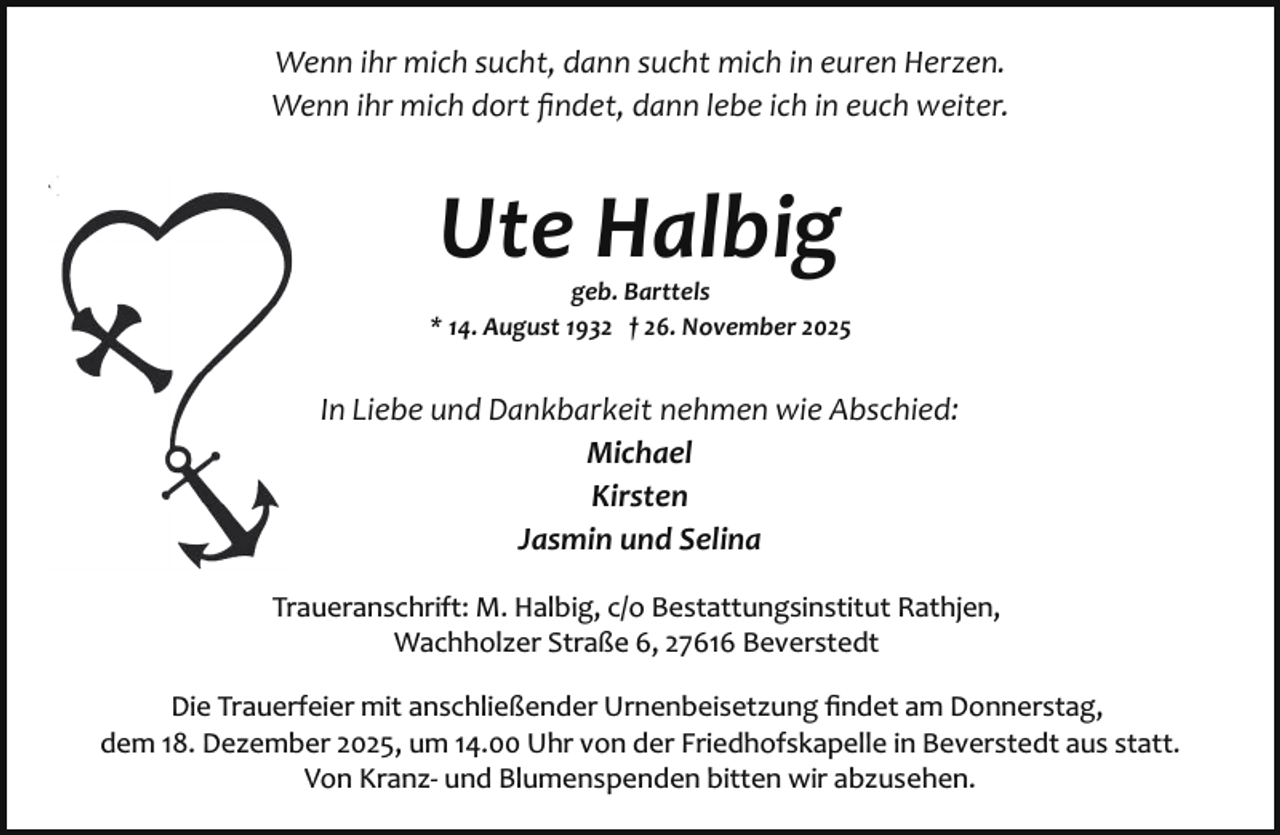 <p>Wenn ihr mich sucht, dann sucht mich in euren Herzen.<br />Wenn ihr mich dort ﬁndet, dann lebe ich in euch weiter.</p><p>Ute Halbig</p><p>geb. Barttels<br />* 14. August 1932 † 26. November 2025</p><p>In Liebe und Dankbarkeit nehmen wie Abschied:<br />Michael<br />Kirsten<br />Jasmin und Selina<br />Traueranschrift: M. Halbig, c/o Bestattungsinstitut Rathjen,<br />Wachholzer Straße 6, 27616 Beverstedt<br />Die Trauerfeier mit anschließender Urnenbeisetzung ﬁndet am Donnerstag,<br />dem 18. Dezember 2025, um 14.00 Uhr von der Friedhofskapelle in Beverstedt aus statt.<br />Von Kranz­ und Blumenspenden bitten wir abzusehen.</p>