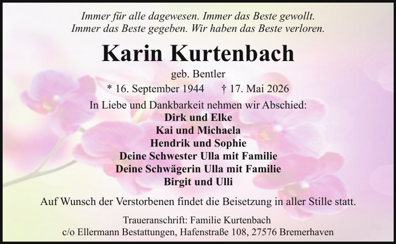 <p>Immer für alle dagewesen. Immer das Beste gewollt.<br />Immer das Beste gegeben. Wir haben das Beste verloren.</p><p>Karin Kurtenbach</p><p>geb. Bentler<br />* 16. September 1944<br />† 17. Mai 2026<br />In Liebe und Dankbarkeit nehmen wir Abschied:<br />Dirk und Elke<br />Kai und Michaela<br />Hendrik und Sophie<br />Deine Schwester Ulla mit Familie<br />Deine Schwägerin Ulla mit Familie<br />Birgit und Ulli<br />Auf Wunsch der Verstorbenen findet die Beisetzung in aller Stille statt.<br />Traueranschrift: Familie Kurtenbach<br />c/o Ellermann Bestattungen, Hafenstraße 108, 27576 Bremerhaven</p>