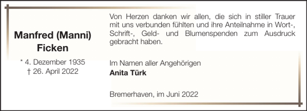 <p>Manfred (Manni)<br />Ficken<br />* 4. Dezember 1935<br />† 26. April 2022</p><p>Von Herzen danken wir allen, die sich in stiller Trauer<br />mit uns verbunden fühlten und ihre Anteilnahme in Wort-,<br />Schrift-, Geld- und Blumenspenden zum Ausdruck<br />gebracht haben.<br />Im Namen aller Angehörigen<br />Anita Türk<br />Bremerhaven, im Juni 2022</p>