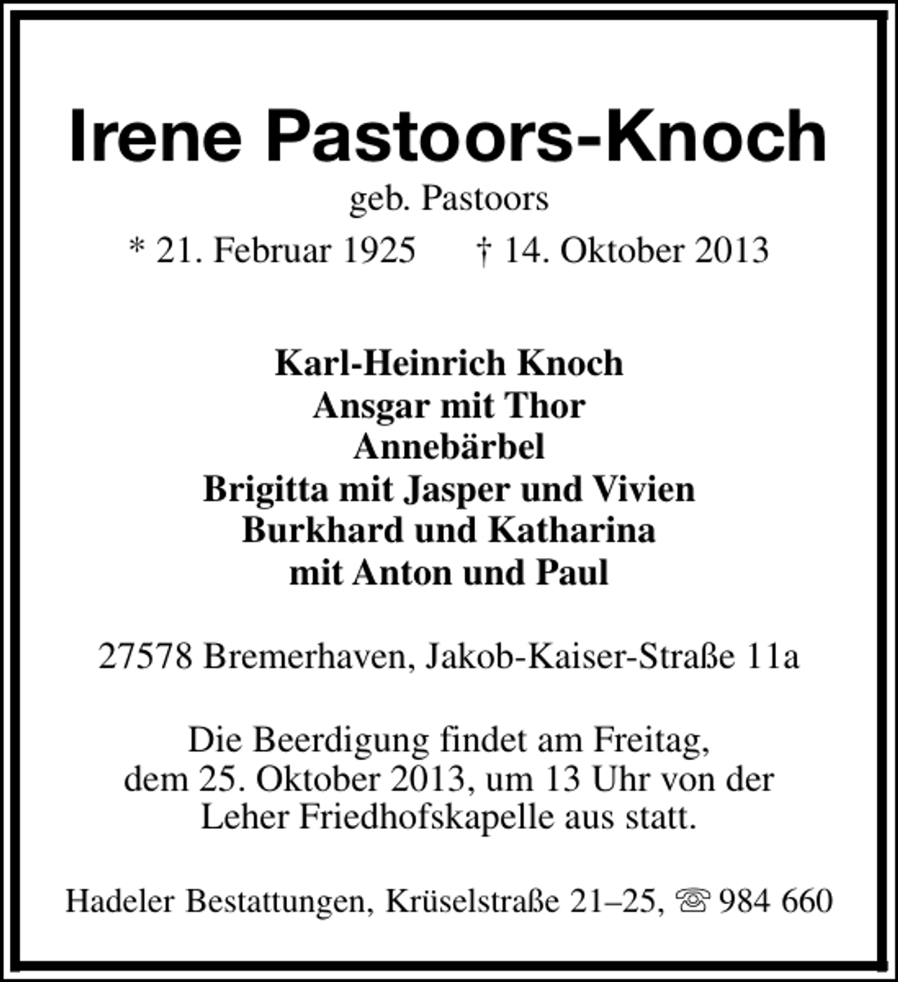 <p>Irene Pastoors-Knoch<br />geb. Pastoors<br />* 21. Februar 1925 † 14. Oktober 2013<br />Karl-Heinrich Knoch<br />Ansgar mit Thor<br />Annebärbel<br />Brigitta mit Jasper und Vivien<br />Burkhard und Katharina<br />mit Anton und Paul<br />27578 Bremerhaven, Jakob-Kaiser-Straße 11a<br />Die Beerdigung findet am Freitag,<br />dem 25. Oktober 2013, um 13 Uhr von der<br />Leher Friedhofskapelle aus statt.<br />Hadeler Bestattungen, Krüselstraße 21–25, s 984 660</p>